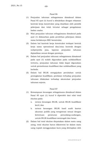 2021, No.15 -60-
Pasal 86
(1) Penjualan tahunan sebagaimana dimaksud dalam
Pasal 85 ayat (1) huruf a dibuktikan dengan rekaman
kontrak kerja konstruksi yang disahkan oleh pemilik
pekerjaan dan telah tercatat sebagai pengalaman
badan usaha.
(2) Nilai penjualan tahunan sebagaimana dimaksud pada
ayat (1) didasarkan pada perolehan pekerjaan dalam
masa berlakunya SBU konstruksi.
(3) Dalam hal kontrak kerja konstruksi terdapat bentuk
kerja sama operasional dan/atau kontrak dengan
subpenyedia jasa, laporan penjualan tahunan
dipisahkan sesuai dengan porsinya.
(4) Dalam hal penjualan tahunan sebagaimana dimaksud
pada ayat (1) sudah digunakan pada subklasifikasi
tertentu, penjualan tahunan tidak dapat digunakan
untuk permohonan kualifikasi dan subklasifikasi yang
berbeda.
(5) Dalam hal BUJK mengajukan perubahan untuk
peningkatan kualifikasi, penilaian terhadap penjualan
tahunan dilakukan terhadap akumulasi penjualan
tahunan sejenis.
Pasal 87
(1) Kemampuan keuangan sebagaimana dimaksud dalam
Pasal 85 ayat (1) huruf b diperoleh dari nilai total
ekuitas pada:
a. neraca keuangan BUJK, untuk BUJK kualifikasi
kecil; dan
b. neraca keuangan BUJK hasil audit kantor
akuntan publik yang teregistrasi sesuai dengan
ketentuan peraturan perundang-undangan,
untuk BUJK kualifikasi menengah dan besar.
(2) Dalam hal total ekuitas dinyatakan dalam mata uang
asing, total ekuitas harus dikonversi ke dalam mata
uang rupiah menggunakan kurs yang ditetapkan oleh
www.peraturan.go.id
 