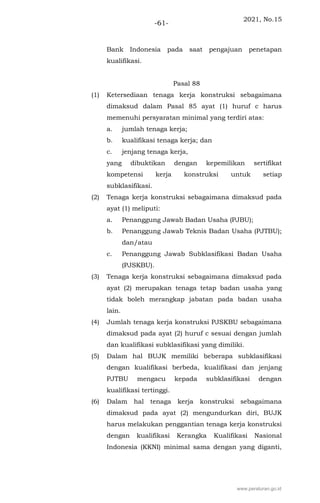 2021, No.15
-61-
Bank Indonesia pada saat pengajuan penetapan
kualifikasi.
Pasal 88
(1) Ketersediaan tenaga kerja konstruksi sebagaimana
dimaksud dalam Pasal 85 ayat (1) huruf c harus
memenuhi persyaratan minimal yang terdiri atas:
a. jumlah tenaga kerja;
b. kualifikasi tenaga kerja; dan
c. jenjang tenaga kerja,
yang dibuktikan dengan kepemilikan sertifikat
kompetensi kerja konstruksi untuk setiap
subklasifikasi.
(2) Tenaga kerja konstruksi sebagaimana dimaksud pada
ayat (1) meliputi:
a. Penanggung Jawab Badan Usaha (PJBU);
b. Penanggung Jawab Teknis Badan Usaha (PJTBU);
dan/atau
c. Penanggung Jawab Subklasifikasi Badan Usaha
(PJSKBU).
(3) Tenaga kerja konstruksi sebagaimana dimaksud pada
ayat (2) merupakan tenaga tetap badan usaha yang
tidak boleh merangkap jabatan pada badan usaha
lain.
(4) Jumlah tenaga kerja konstruksi PJSKBU sebagaimana
dimaksud pada ayat (2) huruf c sesuai dengan jumlah
dan kualifikasi subklasifikasi yang dimiliki.
(5) Dalam hal BUJK memiliki beberapa subklasifikasi
dengan kualifikasi berbeda, kualifikasi dan jenjang
PJTBU mengacu kepada subklasifikasi dengan
kualifikasi tertinggi.
(6) Dalam hal tenaga kerja konstruksi sebagaimana
dimaksud pada ayat (2) mengundurkan diri, BUJK
harus melakukan penggantian tenaga kerja konstruksi
dengan kualifikasi Kerangka Kualifikasi Nasional
Indonesia (KKNI) minimal sama dengan yang diganti,
www.peraturan.go.id
 