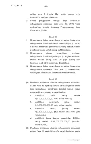 2021, No.15 -62-
paling lama 7 (tujuh) Hari sejak tenaga kerja
konstruksi mengundurkan diri.
(7) Setiap penggantian tenaga kerja konstruksi
sebagaimana dimaksud pada ayat (6), BUJK wajib
melaporkan kepada Lembaga Pengembangan Jasa
Konstruksi (LPJK).
Pasal 89
(1) Kemampuan dalam penyediaan peralatan konstruksi
sebagaimana dimaksud dalam Pasal 85 ayat (1) huruf
d harus memenuhi persyaratan paling sedikit jumlah
peralatan utama untuk setiap subklasifikasi.
(2) Kemampuan dalam penyediaan peralatan
sebagaimana dimaksud pada ayat (1) wajib disediakan
Pelaku Usaha paling lama 30 (tiga puluh) hari
kalender sejak SBU konstruksi diterbitkan.
(3) Kemampuan dalam penyediaan peralatan konstruksi
sebagaimana dimaksud pada ayat (1) dikecualikan
untuk jasa konsultansi konstruksi bersifat umum.
Pasal 90
(1) Penilaian penjualan tahunan sebagaimana dimaksud
dalam Pasal 85 ayat (1) huruf a untuk kegiatan usaha
jasa konsultansi konstruksi bersifat umum harus
memenuhi persyaratan sebagai berikut:
a. kualifikasi kecil, paling banyak
Rp1.000.000.000,00 (satu miliar rupiah);
b. kualifikasi menengah, paling sedikit
Rp1.000.000.000,00 (satu miliar rupiah);
c. kualifikasi besar, paling sedikit
Rp2.500.000.000,00 (dua miliar lima ratus juta
rupiah); dan
d. kualifikasi besar kantor perwakilan BUJKA,
paling sedikit Rp10.000.000.000,00 (sepuluh
miliar rupiah).
(2) Penilaian penjualan tahunan sebagaimana dimaksud
dalam Pasal 85 ayat (1) huruf a untuk kegiatan usaha
www.peraturan.go.id
 