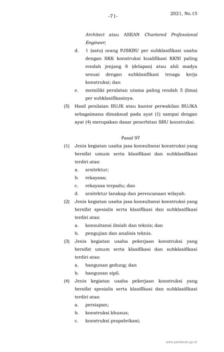 2021, No.15
-71-
Architect atau ASEAN Chartered Professional
Engineer;
d. 1 (satu) orang PJSKBU per subklasifikasi usaha
dengan SKK konstruksi kualifikasi KKNI paling
rendah jenjang 8 (delapan) atau ahli madya
sesuai dengan subklasifikasi tenaga kerja
konstruksi; dan
e. memiliki peralatan utama paling rendah 5 (lima)
per subklasifikasinya.
(5) Hasil penilaian BUJK atau kantor perwakilan BUJKA
sebagaimana dimaksud pada ayat (1) sampai dengan
ayat (4) merupakan dasar penerbitan SBU konstruksi.
Pasal 97
(1) Jenis kegiatan usaha jasa konsultansi konstruksi yang
bersifat umum serta klasifikasi dan subklasifikasi
terdiri atas:
a. arsitektur;
b. rekayasa;
c. rekayasa terpadu; dan
d. arsitektur lanskap dan perencanaan wilayah.
(2) Jenis kegiatan usaha jasa konsultansi konstruksi yang
bersifat spesialis serta klasifikasi dan subklasifikasi
terdiri atas:
a. konsultansi ilmiah dan teknis; dan
b. pengujian dan analisis teknis.
(3) Jenis kegiatan usaha pekerjaan konstruksi yang
bersifat umum serta klasifikasi dan subklasifikasi
terdiri atas:
a. bangunan gedung; dan
b. bangunan sipil.
(4) Jenis kegiatan usaha pekerjaan konstruksi yang
bersifat spesialis serta klasifikasi dan subklasifikasi
terdiri atas:
a. persiapan;
b. konstruksi khusus;
c. konstruksi prapabrikasi;
www.peraturan.go.id
 