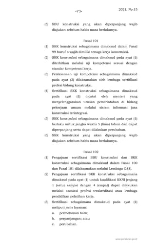 2021, No.15
-73-
(5) SBU konstruksi yang akan diperpanjang wajib
diajukan sebelum habis masa berlakunya.
Pasal 101
(1) SKK konstruksi sebagaimana dimaksud dalam Pasal
99 huruf b wajib dimiliki tenaga kerja konstruksi.
(2) SKK konstruksi sebagaimana dimaksud pada ayat (1)
diterbitkan melalui uji kompetensi sesuai dengan
standar kompetensi kerja.
(3) Pelaksanaan uji kompetensi sebagaimana dimaksud
pada ayat (2) dilaksanakan oleh lembaga sertifikasi
profesi bidang konstruksi.
(4) Sertifikasi SKK konstruksi sebagaimana dimaksud
pada ayat (1) dicatat oleh menteri yang
menyelenggarakan urusan pemerintahan di bidang
pekerjaan umum melalui sistem informasi jasa
konstruksi terintegrasi.
(5) SKK konstruksi sebagaimana dimaksud pada ayat (1)
berlaku untuk jangka waktu 5 (lima) tahun dan dapat
diperpanjang serta dapat dilakukan perubahan.
(6) SKK konstruksi yang akan diperpanjang wajib
diajukan sebelum habis masa berlakunya.
Pasal 102
(1) Pengajuan sertifikasi SBU konstruksi dan SKK
konstruksi sebagaimana dimaksud dalam Pasal 100
dan Pasal 101 dilaksanakan melalui Lembaga OSS.
(2) Pengajuan sertifikasi SKK konstruksi sebagaimana
dimaksud pada ayat (1) untuk kualifikasi KKNI jenjang
1 (satu) sampai dengan 4 (empat) dapat dilakukan
melalui asosiasi profesi terakreditasi atau lembaga
pendidikan pelatihan kerja.
(3) Sertifikasi sebagaimana dimaksud pada ayat (1)
meliputi jenis layanan:
a. permohonan baru;
b. perpanjangan; atau
c. perubahan.
www.peraturan.go.id
 