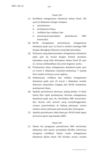 2021, No.15 -74-
Pasal 103
(1) Sertifikasi sebagaimana dimaksud dalam Pasal 102
ayat (1) dilakukan dengan tahapan:
a. permohonan;
b. pembayaran biaya;
c. verifikasi dan validasi; dan
d. persetujuan/penolakan permohonan SBU
konstruksi.
(2) BUJK mengajukan permohonan sebagaimana
dimaksud pada ayat (1) huruf a melalui Lembaga OSS
dengan dilengkapi dokumen yang dipersyaratkan.
(3) Dokumen yang dipersyaratkan sebagaimana dimaksud
pada ayat (2) sesuai dengan kriteria penilaian
kelayakan yang telah ditetapkan dalam Pasal 85 ayat
(1), sesuai subklasifikasi dan jenis kegiatan usaha.
(4) Pembayaran biaya sebagaimana dimaksud pada ayat
(1) huruf b dilakukan selambat-lambatnya 7 (tujuh)
Hari setelah terbitnya surat tagihan.
(5) Pelaksanaan verifikasi dan validasi sebagaimana
dimaksud pada ayat (1) huruf c dilakukan setelah
dokumen dinyatakan lengkap dan BUJK melakukan
pembayaran biaya.
(6) Apabila permohonan disetujui, paling lambat 15 (lima
belas) Hari sejak pembayaran diterima sebagaimana
dimaksud pada ayat (4), diterbitkan SBU konstruksi,
dan dicatat oleh menteri yang menyelenggarakan
urusan pemerintahan di bidang pekerjaan umum
melalui sistem informasi jasa konstruksi terintegrasi.
(7) Apabila permohonan tidak disetujui, BUJK tidak dapat
menuntut ganti rugi kepada LSBU.
Pasal 104
(1) Dalam hal pengajuan permohonan SBU konstruksi
dilakukan oleh kantor perwakilan BUJKA, ketentuan
mengenai sertifikasi badan usaha sebagaimana
dimaksud dalam Pasal 103 berlaku secara mutatis
www.peraturan.go.id
 