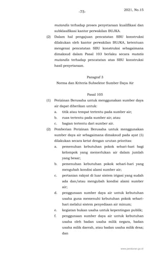 2021, No.15
-75-
mutandis terhadap proses penyetaraan kualifikasi dan
subklasifikasi kantor perwakilan BUJKA.
(2) Dalam hal pengajuan pencatatan SBU konstruksi
dilakukan oleh kantor perwakilan BUJKA, ketentuan
mengenai pencatatan SBU konstruksi sebagaimana
dimaksud dalam Pasal 103 berlaku secara mutatis
mutandis terhadap pencatatan atas SBU konstruksi
hasil penyetaraan.
Paragraf 3
Norma dan Kriteria Subsektor Sumber Daya Air
Pasal 105
(1) Perizinan Berusaha untuk menggunakan sumber daya
air dapat diberikan untuk:
a. titik atau tempat tertentu pada sumber air;
b. ruas tertentu pada sumber air; atau
c. bagian tertentu dari sumber air.
(2) Pemberian Perizinan Berusaha untuk menggunakan
sumber daya air sebagaimana dimaksud pada ayat (1)
dilakukan secara ketat dengan urutan prioritas:
a. pemenuhan kebutuhan pokok sehari-hari bagi
kelompok yang memerlukan air dalam jumlah
yang besar;
b. pemenuhan kebutuhan pokok sehari-hari yang
mengubah kondisi alami sumber air;
c. pertanian rakyat di luar sistem irigasi yang sudah
ada dan/atau mengubah kondisi alami sumber
air;
d. penggunaan sumber daya air untuk kebutuhan
usaha guna memenuhi kebutuhan pokok sehari-
hari melalui sistem penyediaan air minum;
e. kegiatan bukan usaha untuk kepentingan publik;
f. penggunaan sumber daya air untuk kebutuhan
usaha oleh badan usaha milik negara, badan
usaha milik daerah, atau badan usaha milik desa;
dan
www.peraturan.go.id
 