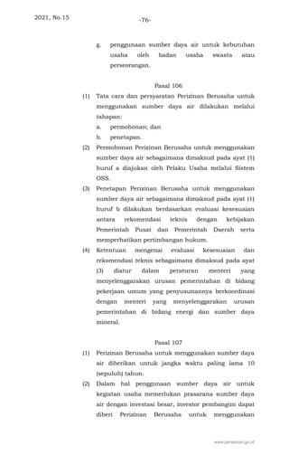 2021, No.15 -76-
g. penggunaan sumber daya air untuk kebutuhan
usaha oleh badan usaha swasta atau
perseorangan.
Pasal 106
(1) Tata cara dan persyaratan Perizinan Berusaha untuk
menggunakan sumber daya air dilakukan melalui
tahapan:
a. permohonan; dan
b. penetapan.
(2) Permohonan Perizinan Berusaha untuk menggunakan
sumber daya air sebagaimana dimaksud pada ayat (1)
huruf a diajukan oleh Pelaku Usaha melalui Sistem
OSS.
(3) Penetapan Perizinan Berusaha untuk menggunakan
sumber daya air sebagaimana dimaksud pada ayat (1)
huruf b dilakukan berdasarkan evaluasi kesesuaian
antara rekomendasi teknis dengan kebijakan
Pemerintah Pusat dan Pemerintah Daerah serta
memperhatikan pertimbangan hukum.
(4) Ketentuan mengenai evaluasi kesesuaian dan
rekomendasi teknis sebagaimana dimaksud pada ayat
(3) diatur dalam peraturan menteri yang
menyelenggarakan urusan pemerintahan di bidang
pekerjaan umum yang penyusunannya berkoordinasi
dengan menteri yang menyelenggarakan urusan
pemerintahan di bidang energi dan sumber daya
mineral.
Pasal 107
(1) Perizinan Berusaha untuk menggunakan sumber daya
air diberikan untuk jangka waktu paling lama 10
(sepuluh) tahun.
(2) Dalam hal penggunaan sumber daya air untuk
kegiatan usaha memerlukan prasarana sumber daya
air dengan investasi besar, investor pembangun dapat
diberi Perizinan Berusaha untuk menggunakan
www.peraturan.go.id
 