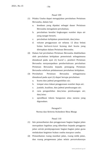 2021, No.15 -78-
Pasal 109
(1) Pelaku Usaha dapat mengajukan perubahan Perizinan
Berusaha, dalam hal:
a. keadaan yang dipakai sebagai dasar Perizinan
Berusaha mengalami perubahan;
b. perubahan kondisi lingkungan sumber daya air
yang sangat berarti;
c. perubahan kebijakan pemerintah; dan/atau
d. volume penggunaan air selama 12 (dua belas)
bulan berturut-turut kurang dari kuota yang
ditetapkan dalam Perizinan Berusaha.
(2) Dalam hal perubahan Perizinan Berusaha diakibatkan
oleh perubahan kebijakan pemerintah sebagaimana
dimaksud pada ayat (1) huruf c, pemberi Perizinan
Berusaha menyampaikan pemberitahuan perubahan
Perizinan Berusaha kepada pemegang Perizinan
Berusaha sebelum pelaksanaan perubahan kebijakan.
(3) Perubahan Perizinan Berusaha sebagaimana
dimaksud pada ayat (1) dapat berupa perubahan:
a. kuota dan jadwal pengambilan air;
b. tempat atau lokasi penggunaan sumber daya air;
c. jumlah, kualitas, dan jadwal pembuangan air;
d. cara pengambilan dan/atau pembuangan air;
dan/atau
e. spesifikasi teknis bangunan atau sarana yang
digunakan.
Paragraf 4
Norma dan Kriteria Subsektor Bina Marga
Pasal 110
(1) Izin pemanfaatan dan penggunaan bagian-bagian jalan
merupakan legalitas yang diberikan kepada pengguna
jalan untuk pendayagunaan bagian-bagian jalan guna
melakukan kegiatan bukan usaha maupun usaha.
(2) Pemanfaatan ruang manfaat jalan, ruang milik jalan,
dan ruang pengawasan jalan selain peruntukannya
www.peraturan.go.id
 