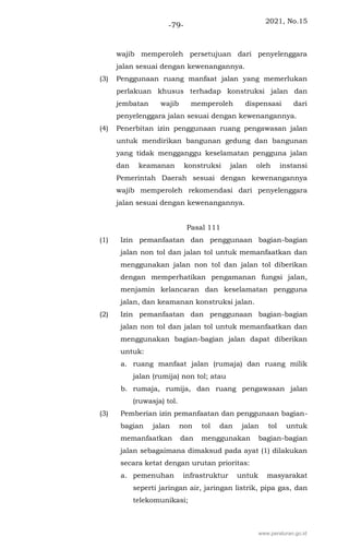 2021, No.15
-79-
wajib memperoleh persetujuan dari penyelenggara
jalan sesuai dengan kewenangannya.
(3) Penggunaan ruang manfaat jalan yang memerlukan
perlakuan khusus terhadap konstruksi jalan dan
jembatan wajib memperoleh dispensasi dari
penyelenggara jalan sesuai dengan kewenangannya.
(4) Penerbitan izin penggunaan ruang pengawasan jalan
untuk mendirikan bangunan gedung dan bangunan
yang tidak mengganggu keselamatan pengguna jalan
dan keamanan konstruksi jalan oleh instansi
Pemerintah Daerah sesuai dengan kewenangannya
wajib memperoleh rekomendasi dari penyelenggara
jalan sesuai dengan kewenangannya.
Pasal 111
(1) Izin pemanfaatan dan penggunaan bagian-bagian
jalan non tol dan jalan tol untuk memanfaatkan dan
menggunakan jalan non tol dan jalan tol diberikan
dengan memperhatikan pengamanan fungsi jalan,
menjamin kelancaran dan keselamatan pengguna
jalan, dan keamanan konstruksi jalan.
(2) Izin pemanfaatan dan penggunaan bagian-bagian
jalan non tol dan jalan tol untuk memanfaatkan dan
menggunakan bagian-bagian jalan dapat diberikan
untuk:
a. ruang manfaat jalan (rumaja) dan ruang milik
jalan (rumija) non tol; atau
b. rumaja, rumija, dan ruang pengawasan jalan
(ruwasja) tol.
(3) Pemberian izin pemanfaatan dan penggunaan bagian-
bagian jalan non tol dan jalan tol untuk
memanfaatkan dan menggunakan bagian-bagian
jalan sebagaimana dimaksud pada ayat (1) dilakukan
secara ketat dengan urutan prioritas:
a. pemenuhan infrastruktur untuk masyarakat
seperti jaringan air, jaringan listrik, pipa gas, dan
telekomunikasi;
www.peraturan.go.id
 
