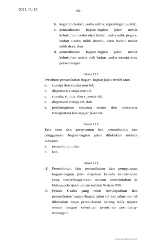 2021, No.15 -80-
b. kegiatan bukan usaha untuk kepentingan publik;
c. pemanfaatan bagian-bagian jalan untuk
kebutuhan usaha oleh badan usaha milik negara,
badan usaha milik daerah, atau badan usaha
milik desa; dan
d. pemanfaatan bagian-bagian jalan untuk
kebutuhan usaha oleh badan usaha swasta atau
perseorangan.
Pasal 112
Perizinan pemanfaatan bagian-bagian jalan terdiri atas:
a. rumaja dan rumija non tol;
b. dispensasi rumija non tol;
c. rumaja, rumija, dan ruwasja tol;
d. dispensasi rumija tol; dan
e. pembangunan simpang susun dan prasarana
transportasi lain sejajar jalan tol.
Pasal 113
Tata cara dan persyaratan Izin pemanfaatan dan
penggunaan bagian-bagian jalan dilakukan melalui
tahapan:
a. permohonan; dan
b. Izin.
Pasal 114
(1) Permohonan Izin pemanfaatan dan penggunaan
bagian-bagian jalan diajukan kepada kementerian
yang menyelenggarakan urusan pemerintahan di
bidang pekerjaan umum melalui Sistem OSS.
(2) Pelaku Usaha yang telah mendapatkan Izin
pemanfaatan bagian-bagian jalan tol dan jalan non tol
dikenakan biaya pemanfaatan barang milik negara
sesuai dengan ketentuan peraturan perundang-
undangan.
www.peraturan.go.id
 
