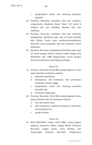 2021, No.15 -84-
c. pengendalian vektor dan binatang pembawa
penyakit.
(2) Perizinan Berusaha subsektor obat dan makanan
sebagaimana dimaksud dalam Pasal 119 huruf b
meliputi Izin dan Sertifikat Standar obat dan
makanan.
(3) Perizinan Berusaha subsektor obat dan makanan
sebagaimana dimaksud pada ayat (2) harus dimiliki
oleh Pelaku Usaha yang membuat/memproduksi
dan/atau yang mengimpor obat dan makanan untuk
diedarkan.
(4) Perizinan Berusaha sebagaimana dimaksud pada ayat
(2) untuk pangan olahan industri rumah tangga yang
diproduksi oleh UMK dilaksanakan sesuai dengan
ketentuan peraturan perundang-undangan.
Pasal 121
(1) Perizinan Berusaha Untuk Menunjang Kegiatan Usaha
pada subsektor kesehatan meliputi:
a. pelayanan kesehatan;
b. kefarmasian, alat kesehatan, dan perbekalan
kesehatan rumah tangga;
c. pengendalian vektor dan binatang pembawa
penyakit; dan
d. kesehatan lingkungan.
(2) Perizinan Berusaha Untuk Menunjang Kegiatan Usaha
pada subsektor obat dan makanan meliputi:
a. obat dan bahan obat;
b. obat tradisional, suplemen kesehatan, obat kuasi,
dan kosmetik; dan
c. pangan olahan.
Pasal 122
(1) Kode KBLI/KBLI terkait, judul KBLI, ruang lingkup
kegiatan, parameter Risiko, tingkat Risiko, Perizinan
Berusaha, jangka waktu, masa berlaku, dan
kewenangan Perizinan Berusaha sebagaimana
www.peraturan.go.id
 