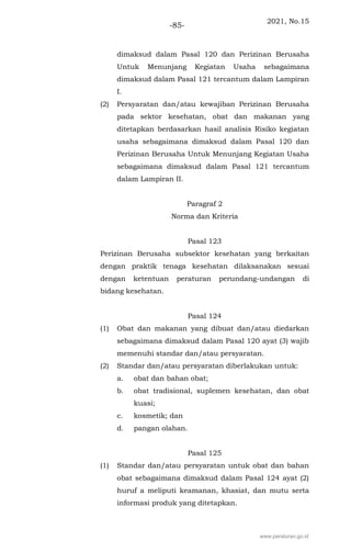 2021, No.15
-85-
dimaksud dalam Pasal 120 dan Perizinan Berusaha
Untuk Menunjang Kegiatan Usaha sebagaimana
dimaksud dalam Pasal 121 tercantum dalam Lampiran
I.
(2) Persyaratan dan/atau kewajiban Perizinan Berusaha
pada sektor kesehatan, obat dan makanan yang
ditetapkan berdasarkan hasil analisis Risiko kegiatan
usaha sebagaimana dimaksud dalam Pasal 120 dan
Perizinan Berusaha Untuk Menunjang Kegiatan Usaha
sebagaimana dimaksud dalam Pasal 121 tercantum
dalam Lampiran II.
Paragraf 2
Norma dan Kriteria
Pasal 123
Perizinan Berusaha subsektor kesehatan yang berkaitan
dengan praktik tenaga kesehatan dilaksanakan sesuai
dengan ketentuan peraturan perundang-undangan di
bidang kesehatan.
Pasal 124
(1) Obat dan makanan yang dibuat dan/atau diedarkan
sebagaimana dimaksud dalam Pasal 120 ayat (3) wajib
memenuhi standar dan/atau persyaratan.
(2) Standar dan/atau persyaratan diberlakukan untuk:
a. obat dan bahan obat;
b. obat tradisional, suplemen kesehatan, dan obat
kuasi;
c. kosmetik; dan
d. pangan olahan.
Pasal 125
(1) Standar dan/atau persyaratan untuk obat dan bahan
obat sebagaimana dimaksud dalam Pasal 124 ayat (2)
huruf a meliputi keamanan, khasiat, dan mutu serta
informasi produk yang ditetapkan.
www.peraturan.go.id
 