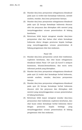 2021, No.15 -86-
(2) Standar dan/atau persyaratan sebagaimana dimaksud
pada ayat (1) terdiri dari farmakope Indonesia, metode
analisis, standar, dan/atau persyaratan lainnya.
(3) Standar dan/atau persyaratan sebagaimana dimaksud
pada ayat (2) berupa farmakope Indonesia disusun
oleh tim penyusun dan ditetapkan oleh menteri yang
menyelenggarakan urusan pemerintahan di bidang
kesehatan.
(4) Ketentuan lebih lanjut mengenai standar dan/atau
persyaratan obat dan bahan obat selain farmakope
Indonesia diatur dengan peraturan kepala lembaga
yang menyelenggarakan urusan pemerintahan di
bidang pengawasan obat dan makanan.
Pasal 126
(1) Standar dan/atau persyaratan untuk obat tradisional,
suplemen kesehatan, dan obat kuasi sebagaimana
dimaksud dalam Pasal 124 ayat (2) huruf b meliputi
keamanan, khasiat/kemanfaatan, dan mutu serta
informasi produk yang ditetapkan.
(2) Standar dan/atau persyaratan sebagaimana dimaksud
pada ayat (1) terdiri dari farmakope herbal Indonesia,
metode analisis, standar, dan/atau persyaratan
lainnya.
(3) Standar dan/atau persyaratan sebagaimana dimaksud
pada ayat (2) berupa farmakope herbal Indonesia
disusun oleh tim penyusun dan ditetapkan oleh
menteri yang menyelenggarakan urusan pemerintahan
di bidang kesehatan.
(4) Ketentuan lebih lanjut mengenai standar dan/atau
persyaratan obat tradisional, suplemen kesehatan, dan
obat kuasi selain farmakope herbal Indonesia diatur
dengan peraturan kepala lembaga yang
menyelenggarakan urusan pemerintahan di bidang
pengawasan obat dan makanan.
www.peraturan.go.id
 
