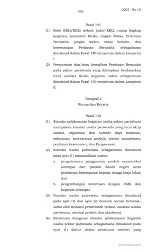 2021, No.15
-93-
Pasal 141
(1) Kode KBLI/KBLI terkait, judul KBLI, ruang lingkup
kegiatan, parameter Risiko, tingkat Risiko, Perizinan
Berusaha, jangka waktu, masa berlaku, dan
kewenangan Perizinan Berusaha sebagaimana
dimaksud dalam Pasal 140 tercantum dalam Lampiran
I.
(2) Persyaratan dan/atau kewajiban Perizinan Berusaha
pada sektor pariwisata yang ditetapkan berdasarkan
hasil analisis Risiko kegiatan usaha sebagaimana
dimaksud dalam Pasal 140 tercantum dalam Lampiran
II.
Paragraf 2
Norma dan Kriteria
Pasal 142
(1) Standar pelaksanaan kegiatan usaha sektor pariwisata
merupakan standar usaha pariwisata yang mencakup
sarana, organisasi dan sumber daya manusia,
pelayanan, persyaratan produk, sistem manajemen,
penilaian kesesuaian, dan Pengawasan.
(2) Standar usaha pariwisata sebagaimana dimaksud
pada ayat (1) memasukkan unsur:
a. pengutamaan penggunaan produk masyarakat
setempat dan produk dalam negeri serta
pemberian kesempatan kepada tenaga kerja lokal;
dan
b. pengembangan kemitraan dengan UMK dan
koperasi setempat.
(3) Standar usaha pariwisata sebagaimana dimaksud
pada ayat (1) dan ayat (2) disusun secara bersama-
sama oleh instansi pemerintah terkait, asosiasi usaha
pariwisata, asosiasi profesi, dan akademisi.
(4) Ketentuan mengenai standar pelaksanaan kegiatan
usaha sektor pariwisata sebagaimana dimaksud pada
ayat (1) diatur dalam peraturan menteri yang
www.peraturan.go.id
 