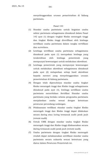 2021, No.15 -94-
menyelenggarakan urusan pemerintahan di bidang
pariwisata.
Pasal 143
(1) Standar usaha pariwisata untuk kegiatan usaha
sektor pariwisata sebagaimana dimaksud dalam Pasal
142 ayat (1) dengan tingkat Risiko menengah tinggi
dan tingkat Risiko tinggi diverifikasi oleh lembaga
sertifikasi usaha pariwisata dalam rangka sertifikasi
dan surveilans.
(2) Lembaga sertifikasi usaha pariwisata sebagaimana
dimaksud pada ayat (1) merupakan lembaga yang
terakreditasi oleh lembaga pemerintah yang
mempunyai kewenangan untuk melakukan akreditasi.
(3) Lembaga pemerintah yang mempunyai kewenangan
untuk melakukan akreditasi sebagaimana dimaksud
pada ayat (2) melaporkan setiap hasil akreditasi
kepada menteri yang menyelenggarakan urusan
pemerintahan di bidang pariwisata.
(4) Dengan telah dipenuhinya standar usaha tingkat
Risiko menengah tinggi dan Risiko tinggi sebagaimana
dimaksud pada ayat (1), lembaga sertifikasi usaha
pariwisata menerbitkan Sertifikat Standar usaha
pariwisata yang berlaku selama pengusaha pariwisata
menjalankan usaha sesuai dengan ketentuan
peraturan perundang-undangan.
(5) Pelaksanaan verifikasi standar usaha tingkat Risiko
menengah tinggi dan Risiko tinggi dapat dilakukan
secara daring atau luring termasuk audit jarak jauh
(remote audit).
(6) Untuk UMK dengan standar usaha tingkat Risiko
menengah tinggi dan Risiko tinggi dilaksanakan secara
daring termasuk audit jarak jauh (remote audit).
(7) Usaha pariwisata dengan tingkat Risiko menengah
rendah dapat melaksanakan sertifikasi standar usaha
pariwisata secara sukarela sesuai ketentuan yang
diatur dalam Peraturan Pemerintah ini.
www.peraturan.go.id
 