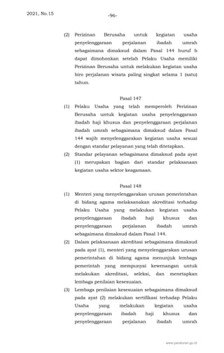 2021, No.15 -96-
(2) Perizinan Berusaha untuk kegiatan usaha
penyelenggaraan perjalanan ibadah umrah
sebagaimana dimaksud dalam Pasal 144 huruf b
dapat dimohonkan setelah Pelaku Usaha memiliki
Perizinan Berusaha untuk melakukan kegiatan usaha
biro perjalanan wisata paling singkat selama 1 (satu)
tahun.
Pasal 147
(1) Pelaku Usaha yang telah memperoleh Perizinan
Berusaha untuk kegiatan usaha penyelenggaraan
ibadah haji khusus dan penyelenggaraan perjalanan
ibadah umrah sebagaimana dimaksud dalam Pasal
144 wajib menyelenggarakan kegiatan usaha sesuai
dengan standar pelayanan yang telah ditetapkan.
(2) Standar pelayanan sebagaimana dimaksud pada ayat
(1) merupakan bagian dari standar pelaksanaan
kegiatan usaha sektor keagamaan.
Pasal 148
(1) Menteri yang menyelenggarakan urusan pemerintahan
di bidang agama melaksanakan akreditasi terhadap
Pelaku Usaha yang melakukan kegiatan usaha
penyelenggaraan ibadah haji khusus dan
penyelenggaraan perjalanan ibadah umrah
sebagaimana dimaksud dalam Pasal 144.
(2) Dalam pelaksanaan akreditasi sebagaimana dimaksud
pada ayat (1), menteri yang menyelenggarakan urusan
pemerintahan di bidang agama menunjuk lembaga
pemerintah yang mempunyai kewenangan untuk
melakukan akreditasi, seleksi, dan menetapkan
lembaga penilaian kesesuaian.
(3) Lembaga penilaian kesesuaian sebagaimana dimaksud
pada ayat (2) melakukan sertifikasi terhadap Pelaku
Usaha yang melakukan kegiatan usaha
penyelenggaraan ibadah haji khusus dan
penyelenggaraan perjalanan ibadah umrah
www.peraturan.go.id
 