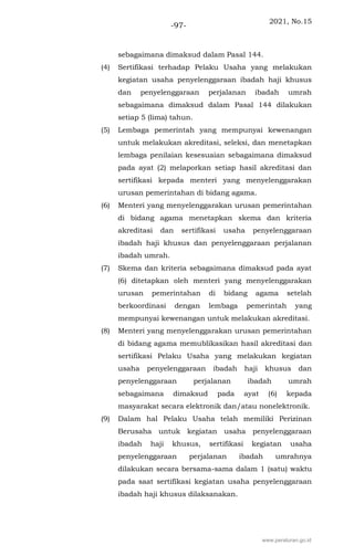 2021, No.15
-97-
sebagaimana dimaksud dalam Pasal 144.
(4) Sertifikasi terhadap Pelaku Usaha yang melakukan
kegiatan usaha penyelenggaraan ibadah haji khusus
dan penyelenggaraan perjalanan ibadah umrah
sebagaimana dimaksud dalam Pasal 144 dilakukan
setiap 5 (lima) tahun.
(5) Lembaga pemerintah yang mempunyai kewenangan
untuk melakukan akreditasi, seleksi, dan menetapkan
lembaga penilaian kesesuaian sebagaimana dimaksud
pada ayat (2) melaporkan setiap hasil akreditasi dan
sertifikasi kepada menteri yang menyelenggarakan
urusan pemerintahan di bidang agama.
(6) Menteri yang menyelenggarakan urusan pemerintahan
di bidang agama menetapkan skema dan kriteria
akreditasi dan sertifikasi usaha penyelenggaraan
ibadah haji khusus dan penyelenggaraan perjalanan
ibadah umrah.
(7) Skema dan kriteria sebagaimana dimaksud pada ayat
(6) ditetapkan oleh menteri yang menyelenggarakan
urusan pemerintahan di bidang agama setelah
berkoordinasi dengan lembaga pemerintah yang
mempunyai kewenangan untuk melakukan akreditasi.
(8) Menteri yang menyelenggarakan urusan pemerintahan
di bidang agama memublikasikan hasil akreditasi dan
sertifikasi Pelaku Usaha yang melakukan kegiatan
usaha penyelenggaraan ibadah haji khusus dan
penyelenggaraan perjalanan ibadah umrah
sebagaimana dimaksud pada ayat (6) kepada
masyarakat secara elektronik dan/atau nonelektronik.
(9) Dalam hal Pelaku Usaha telah memiliki Perizinan
Berusaha untuk kegiatan usaha penyelenggaraan
ibadah haji khusus, sertifikasi kegiatan usaha
penyelenggaraan perjalanan ibadah umrahnya
dilakukan secara bersama-sama dalam 1 (satu) waktu
pada saat sertifikasi kegiatan usaha penyelenggaraan
ibadah haji khusus dilaksanakan.
www.peraturan.go.id
 