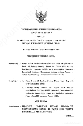 PERATURAN PEMERINTAH REPUBLIK INDONESIA
NOMOR 61 TAHUN 2010
TENTANG
PELAKSANAAN UNDANG-UNDANG NOMOR 14 TAHUN 2008
TENTANG KETERBUKAAN INFORMASI PUBLIK
DENGAN RAHMAT TUHAN YANG MAHA ESA
PRESIDEN REPUBLIK INDONESIA,
Menimbang : bahwa untuk melaksanakan ketentuan Pasal 20 ayat (2) dan
Pasal 58 Undang-Undang Nomor 14 Tahun 2008 tentang
Keterbukaan Informasi Publik, perlu menetapkan Peraturan
Pemerintah tentang Pelaksanaan Undang-Undang Nomor 14
Tahun 2008 tentang Keterbukaan Informasi Publik;
Mengingat : 1. Pasal 5 ayat (2) Undang-Undang Dasar Negara Republik
Indonesia Tahun 1945;
2. Undang-Undang Nomor 14 Tahun 2008 tentang
Keterbukaan Informasi Publik (Lembaran Negara Republik
Indonesia Tahun 2008 Nomor 61, Tambahan Lembaran
Negara Republik Indonesia Nomor 4846);
MEMUTUSKAN:
Menetapkan : PERATURAN PEMERINTAH TENTANG PELAKSANAAN
UNDANG-UNDANG NOMOR 14 TAHUN 2008 TENTANG
KETERBUKAAN INFORMASI PUBLIK.
BAB I . . .
www.djpp.depkumham.go.id
depkum
ham
.go.i
 