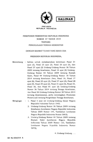 SALINAN
Menimbang
Mengingat
PRESIDEN
REPUBLIK TNDONESIA
PERATURAN PEMERINTAH REPUBLIK INDONESIA
NOMOR 67 TAHUN 2019
TENTANG
PENGELOLAAN TENAGA KESEHATAN
DENGAN RAHMAT TUHAN YANG MAHA ESA
PRESIDEN REPUBLIK INDONESIA,
bahwa untuk melaksanakan ketentuan Pasal 2l
ayal (2), Pasal 25 ayat (3), Pasal 26 ayat (5), dan
Pasal 27 ayat (3) Undang-Undang Nomor 36 Tahun
2OO9 tentang Kesehatan, Pasal 14 ayat (4) Undang-
Undarrg Nomor 44 Tahun 2OO9 tentang Rumah
Sakit, Pasal 44 Undang-Undang Nomor 18 Tahun
2Ol4 tentang Kesehatan Jiwa, Pasal 16, Pasal 17
ayat (6), Pasal 25 ayat (3), Pasal 27 ayal (4), Pasal 28
ayat (4), Pasal 29 ayat (2), Pasal 31 ayat (3), Pasal 33,
Pasal 56, dan Pasal 81 ayat (21 Undang-Undang
Nomor 36 Tahun 2Ol4 tentang Tenaga Kesehatan,
,lan Pasal 26 Undang-Undang Nomor 38 Tahun 2Ol4
tentang Keperawatan, perlu menetapkan Peraturan
Pemerirrtah tentang Pengelolaan Tenaga Kesehatan;
1. Pasal 5 ayat (2) Undang-Undang Dasar Negara
Republik Indonesia Tahun L945;
2. Undang-Undang Nomor 36 Tahun 2OO9 tentang
Kesehatan (Lembaran Negara Republik Indonesia
Tahun 2OO9 Nomclr L44, Tambahan Lembaran
Negara Republik Indonesia Nomor 5063);
3. Unclar,g Undang Nomor 44 Tahun 2OO9 tentang
Rumah Sakit (Lembaran Negara Republik
Indorresia Tahun 2OO9 Nomor 153, Tambahan
Lembaran Negara Il:publik Indonesia Nomor
so72);
SK No 006059 A
4. Undang-Undang
 