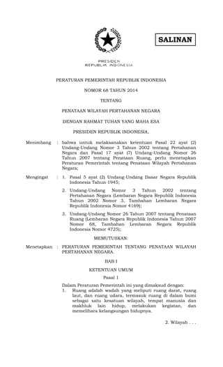 PERATURAN PEMERINTAH REPUBLIK INDONESIA 
NOMOR 68 TAHUN 2014 
TENTANG 
PENATAAN WILAYAH PERTAHANAN NEGARA 
DENGAN RAHMAT TUHAN YANG MAHA ESA 
PRESIDEN REPUBLIK INDONESIA, 
Menimbang : bahwa untuk melaksanakan ketentuan Pasal 22 ayat (2) Undang-Undang Nomor 3 Tahun 2002 tentang Pertahanan Negara dan Pasal 17 ayat (7) Undang-Undang Nomor 26 Tahun 2007 tentang Penataan Ruang, perlu menetapkan Peraturan Pemerintah tentang Penataan Wilayah Pertahanan Negara; 
Mengingat : 1. Pasal 5 ayat (2) Undang-Undang Dasar Negara Republik Indonesia Tahun 1945; 
2. Undang-Undang Nomor 3 Tahun 2002 tentang Pertahanan Negara (Lembaran Negara Republik Indonesia Tahun 2002 Nomor 3, Tambahan Lembaran Negara Republik Indonesia Nomor 4169); 
3. Undang-Undang Nomor 26 Tahun 2007 tentang Penataan Ruang (Lembaran Negara Republik Indonesia Tahun 2007 Nomor 68, Tambahan Lembaran Negara Republik Indonesia Nomor 4725); 
MEMUTUSKAN: 
Menetapkan : PERATURAN PEMERINTAH TENTANG PENATAAN WILAYAH PERTAHANAN NEGARA. 
BAB I 
KETENTUAN UMUM 
Pasal 1 
Dalam Peraturan Pemerintah ini yang dimaksud dengan: 
1. Ruang adalah wadah yang meliputi ruang darat, ruang laut, dan ruang udara, termasuk ruang di dalam bumi sebagai satu kesatuan wilayah, tempat manusia dan makhluk lain hidup, melakukan kegiatan, dan memelihara kelangsungan hidupnya. 
2. Wilayah . . . 
SALINAN  