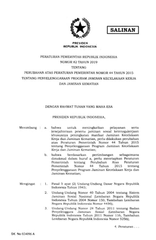 SALINAN
PRESIDEN
REPUBLIK INDONESIA
PERATURAN PEMERINTAH REPUBLIK INDONESIA
NOMOR 82 TAHUN 2019
TENTANG
PERUBAHAN ATAS PERATURAN PEMERINTAH NOMOR 44 TAHUN 2015
TtrNTANG PENYELENGGARAAN PROGRAM JAMINAN KECELAKAAN KERJA
DAN JAMINAN KEMATIAN
DENGAN RAHMAT TUHAN YANG MAHA ESA
PRESIDEN REPUBLIK INDONESIA,
Menimbang a bahwa untuk meningkatkan pelayanan serta
kesejahteraan peserta jaminan sosial ketenagakerjaan
khususnya peningkatan manfaat Jaminan Kecelakaan
Kerja dan Jaminan Kematian, perlu dilakukan perubahan
atas Peraturan Pemerintah Nomor 44 Tahun 2015
tentang Penyelenggaraan Program Jaminan Kecelakaan
Kerja dan Jaminan Kcmatian;
bahwa berdasarkan pertimbangan sebagaimana
dimaksud dalam huruf a, perlu menetapkan Peraturan
Pemerintah tentang Perubahan Atas Peraturan
Pemerintah Nomor 44 Tahun 2015 tentang
Penyelenggaraan Program Jaminan Kecelakaan Kerja dan
Jaminan Kematian;
Me ngingat Pasal 5 ayat (2) Undang-Undang Dasar Negara Republik
Indonesia Tahun 1945;
Undang-Undang Nomor 40 Tahun 2OO4 tentang Sistem
Jaminan Sosial Nasional (Lembaran Negara Republik
Indonesia Tahun 2OO4 Nomor 150, Tambahan Lembaran
Negara Republik Indonesia Nomor aaSQ;
Undang-Undang Nomor 24 Tahun 2Oll tentang Badan
Penyelenggara Jaminan Sosial (Lembaran Negara
Republik Indonesia Tahun 2OIl Nomor 116, Tambahan
Lembaran Negara Republik Indonesia Nomor 5256);
b
I
2
3
SK No 024096 A
4. Peraturan
 