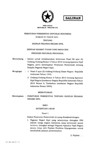 SALINAN
PRESIDEN
REPUBLIK INDONESIA
PERATURAN PEMERINTAH REPUBLIK INDONESIA
NOMOR 94 TAHUN 2021
TENTANG
DISIPLIN PEGAWAI NEGERI SIPIL
DENGAN RAHMAT TUHAN YANG MAHA ESA
PRESIDEN REPUBLIK INDONESIA,
Menimbang bahwa untuk melaksanakan ketentuan Pasal 86 ayat (4)
Undang-Undang Nomor 5 Tahun 2Ol4 tentang Aparatur Sipil
Negara, perlu menetapkan Peraturan Pemerintah tentang
Disiplin Pegawai Negeri Sipil;
1. Pasal 5 ayat (2) Undang-Undang Dasar Negara Republik
Indonesia Tahun 1945;
2. Undang-Undang Nomor 5 Tahun 2Ol4 tentang Aparatur
Sipil Negara (Lembaran Negara Republik Indonesia Tahun
2Ol4 Nomor 6, Tambahan Lembaran Negara Republik
Indonesia Nomor 549!;
Mengingat
MEMUTUSKAN:
McNetapKan : PERATURAN PEMERINTAH TENTANG DISIPLIN PEGAWAI
NEGERI SIPIL.
BAB I
KETENTUAN UMUM
Pasal 1
Dalam Peraturan Pemerintah ini yang dimaksud dengan:
1. Pegawai Negeri Sipil yang selanjutnya disingkat pNS
adalah warga negara Indonesia yang memenuhi syarat
tertentu, diangkat sebagai Pegawai Aparatur Sipil Negara
secara tetap oleh Pejabat Pembina Kepegawaian untuk
menduduki jabatan pemerintahan.
I'l( l.lo f fltrr< - A
2. Pejabat
 