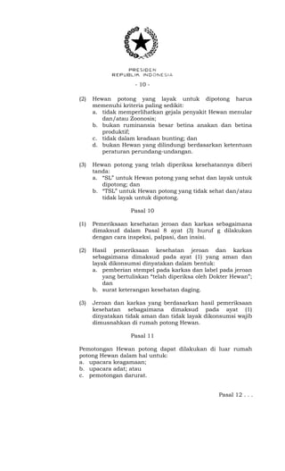 - 10 -
(2) Hewan potong yang layak untuk dipotong harus
memenuhi kriteria paling sedikit:
a. tidak memperlihatkan gejala penyakit Hewan menular
dan/atau Zoonosis;
b. bukan ruminansia besar betina anakan dan betina
produktif;
c. tidak dalam keadaan bunting; dan
d. bukan Hewan yang dilindungi berdasarkan ketentuan
peraturan perundang-undangan.
(3) Hewan potong yang telah diperiksa kesehatannya diberi
tanda:
a. “SL” untuk Hewan potong yang sehat dan layak untuk
dipotong; dan
b. “TSL” untuk Hewan potong yang tidak sehat dan/atau
tidak layak untuk dipotong.
Pasal 10
(1) Pemeriksaan kesehatan jeroan dan karkas sebagaimana
dimaksud dalam Pasal 8 ayat (3) huruf g dilakukan
dengan cara inspeksi, palpasi, dan insisi.
(2) Hasil pemeriksaan kesehatan jeroan dan karkas
sebagaimana dimaksud pada ayat (1) yang aman dan
layak dikonsumsi dinyatakan dalam bentuk:
a. pemberian stempel pada karkas dan label pada jeroan
yang bertuliskan “telah diperiksa oleh Dokter Hewan”;
dan
b. surat keterangan kesehatan daging.
(3) Jeroan dan karkas yang berdasarkan hasil pemeriksaan
kesehatan sebagaimana dimaksud pada ayat (1)
dinyatakan tidak aman dan tidak layak dikonsumsi wajib
dimusnahkan di rumah potong Hewan.
Pasal 11
Pemotongan Hewan potong dapat dilakukan di luar rumah
potong Hewan dalam hal untuk:
a. upacara keagamaan;
b. upacara adat; atau
c. pemotongan darurat.
Pasal 12 . . .
 