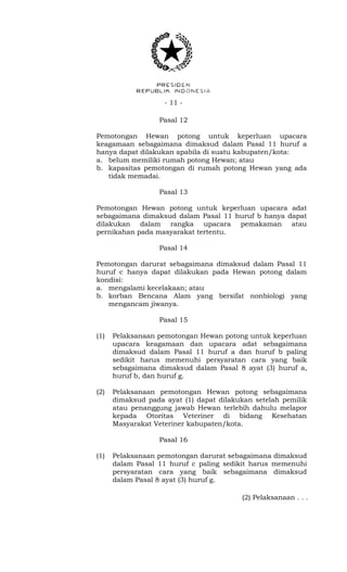 - 11 -
Pasal 12
Pemotongan Hewan potong untuk keperluan upacara
keagamaan sebagaimana dimaksud dalam Pasal 11 huruf a
hanya dapat dilakukan apabila di suatu kabupaten/kota:
a. belum memiliki rumah potong Hewan; atau
b. kapasitas pemotongan di rumah potong Hewan yang ada
tidak memadai.
Pasal 13
Pemotongan Hewan potong untuk keperluan upacara adat
sebagaimana dimaksud dalam Pasal 11 huruf b hanya dapat
dilakukan dalam rangka upacara pemakaman atau
pernikahan pada masyarakat tertentu.
Pasal 14
Pemotongan darurat sebagaimana dimaksud dalam Pasal 11
huruf c hanya dapat dilakukan pada Hewan potong dalam
kondisi:
a. mengalami kecelakaan; atau
b. korban Bencana Alam yang bersifat nonbiologi yang
mengancam jiwanya.
Pasal 15
(1) Pelaksanaan pemotongan Hewan potong untuk keperluan
upacara keagamaan dan upacara adat sebagaimana
dimaksud dalam Pasal 11 huruf a dan huruf b paling
sedikit harus memenuhi persyaratan cara yang baik
sebagaimana dimaksud dalam Pasal 8 ayat (3) huruf a,
huruf b, dan huruf g.
(2) Pelaksanaan pemotongan Hewan potong sebagaimana
dimaksud pada ayat (1) dapat dilakukan setelah pemilik
atau penanggung jawab Hewan terlebih dahulu melapor
kepada Otoritas Veteriner di bidang Kesehatan
Masyarakat Veteriner kabupaten/kota.
Pasal 16
(1) Pelaksanaan pemotongan darurat sebagaimana dimaksud
dalam Pasal 11 huruf c paling sedikit harus memenuhi
persyaratan cara yang baik sebagaimana dimaksud
dalam Pasal 8 ayat (3) huruf g.
(2) Pelaksanaan . . .
 
