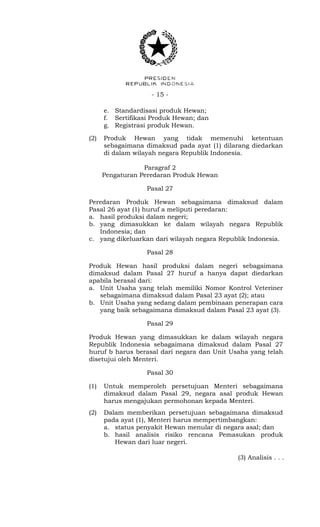- 15 -
e. Standardisasi produk Hewan;
f. Sertifikasi Produk Hewan; dan
g. Registrasi produk Hewan.
(2) Produk Hewan yang tidak memenuhi ketentuan
sebagaimana dimaksud pada ayat (1) dilarang diedarkan
di dalam wilayah negara Republik Indonesia.
Paragraf 2
Pengaturan Peredaran Produk Hewan
Pasal 27
Peredaran Produk Hewan sebagaimana dimaksud dalam
Pasal 26 ayat (1) huruf a meliputi peredaran:
a. hasil produksi dalam negeri;
b. yang dimasukkan ke dalam wilayah negara Republik
Indonesia; dan
c. yang dikeluarkan dari wilayah negara Republik Indonesia.
Pasal 28
Produk Hewan hasil produksi dalam negeri sebagaimana
dimaksud dalam Pasal 27 huruf a hanya dapat diedarkan
apabila berasal dari:
a. Unit Usaha yang telah memiliki Nomor Kontrol Veteriner
sebagaimana dimaksud dalam Pasal 23 ayat (2); atau
b. Unit Usaha yang sedang dalam pembinaan penerapan cara
yang baik sebagaimana dimaksud dalam Pasal 23 ayat (3).
Pasal 29
Produk Hewan yang dimasukkan ke dalam wilayah negara
Republik Indonesia sebagaimana dimaksud dalam Pasal 27
huruf b harus berasal dari negara dan Unit Usaha yang telah
disetujui oleh Menteri.
Pasal 30
(1) Untuk memperoleh persetujuan Menteri sebagaimana
dimaksud dalam Pasal 29, negara asal produk Hewan
harus mengajukan permohonan kepada Menteri.
(2) Dalam memberikan persetujuan sebagaimana dimaksud
pada ayat (1), Menteri harus mempertimbangkan:
a. status penyakit Hewan menular di negara asal; dan
b. hasil analisis risiko rencana Pemasukan produk
Hewan dari luar negeri.
(3) Analisis . . .
 