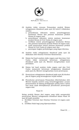 - 16 -
(3) Analisis risiko rencana Pemasukan produk Hewan
sebagaimana dimaksud pada ayat (2) huruf b dilakukan
melalui:
a. pemeriksaan dokumen sistem penyelenggaraan
kesehatan Hewan dan jaminan keamanan produk
Hewan di negara asal;
b. pemeriksaan dokumen sistem jaminan keamanan
produk Hewan di Unit Usaha di negara asal;
c. verifikasi sistem penyelenggaraan kesehatan Hewan
dan jaminan keamanan produk Hewan di negara asal;
d. audit pemenuhan sistem jaminan keamanan produk
Hewan di Unit Usaha di negara asal; dan
e. penetapan tingkat perlindungan yang dapat diterima.
(4) Analisis risiko sebagaimana dimaksud pada ayat (3)
dilakukan oleh Otoritas Veteriner Kementerian.
(5) Dalam hal hasil analisis risiko negara asal dan/atau Unit
Usaha tidak memenuhi ketentuan sebagaimana
dimaksud pada ayat (3), Menteri mengeluarkan surat
penolakan.
(6) Dalam hal hasil analisis risiko negara asal dan Unit
Usaha memenuhi ketentuan sebagaimana dimaksud
pada ayat (3), Menteri mengeluarkan surat persetujuan.
(7) Persetujuan sebagaimana dimaksud pada ayat (6) dicabut
jika di negara yang bersangkutan terjadi wabah.
(8) Pencabutan persetujuan Pemasukan diberitahukan oleh
Menteri kepada menteri yang menyelenggarakan urusan
pemerintahan di bidang perdagangan paling lama 2 (dua)
hari kerja sejak ditetapkannya pencabutan persetujuan
negara asal.
Pasal 31
Setiap produk Hewan dari negara yang telah memperoleh
persetujuan Menteri sebagaimana dimaksud dalam Pasal 30
ayat (6) wajib memiliki:
a. Sertifikat Veteriner dari Otoritas Veteriner di negara asal;
dan
b. sertifikat Halal bagi yang dipersyaratkan.
Pasal 32 . . .
 