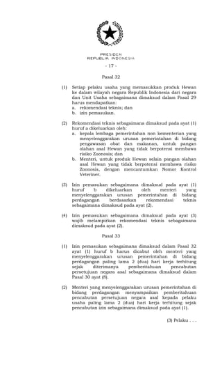 - 17 -
Pasal 32
(1) Setiap pelaku usaha yang memasukkan produk Hewan
ke dalam wilayah negara Republik Indonesia dari negara
dan Unit Usaha sebagaimana dimaksud dalam Pasal 29
harus mendapatkan:
a. rekomendasi teknis; dan
b. izin pemasukan.
(2) Rekomendasi teknis sebagaimana dimaksud pada ayat (1)
huruf a dikeluarkan oleh:
a. kepala lembaga pemerintahan non kementerian yang
menyelenggarakan urusan pemerintahan di bidang
pengawasan obat dan makanan, untuk pangan
olahan asal Hewan yang tidak berpotensi membawa
risiko Zoonosis; dan
b. Menteri, untuk produk Hewan selain pangan olahan
asal Hewan yang tidak berpotensi membawa risiko
Zoonosis, dengan mencantumkan Nomor Kontrol
Veteriner.
(3) Izin pemasukan sebagaimana dimaksud pada ayat (1)
huruf b dikeluarkan oleh menteri yang
menyelenggarakan urusan pemerintahan di bidang
perdagangan berdasarkan rekomendasi teknis
sebagaimana dimaksud pada ayat (2).
(4) Izin pemasukan sebagaimana dimaksud pada ayat (3)
wajib melampirkan rekomendasi teknis sebagaimana
dimaksud pada ayat (2).
Pasal 33
(1) Izin pemasukan sebagaimana dimaksud dalam Pasal 32
ayat (1) huruf b harus dicabut oleh menteri yang
menyelenggarakan urusan pemerintahan di bidang
perdagangan paling lama 2 (dua) hari kerja terhitung
sejak diterimanya pemberitahuan pencabutan
persetujuan negara asal sebagaimana dimaksud dalam
Pasal 30 ayat (8).
(2) Menteri yang menyelenggarakan urusan pemerintahan di
bidang perdagangan menyampaikan pemberitahuan
pencabutan persetujuan negara asal kepada pelaku
usaha paling lama 2 (dua) hari kerja terhitung sejak
pencabutan izin sebagaimana dimaksud pada ayat (1).
(3) Pelaku . . .
 
