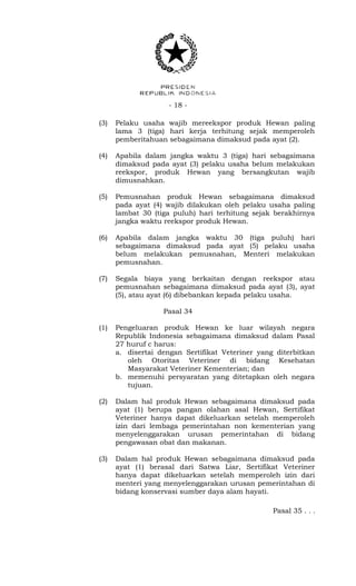 - 18 -
(3) Pelaku usaha wajib mereekspor produk Hewan paling
lama 3 (tiga) hari kerja terhitung sejak memperoleh
pemberitahuan sebagaimana dimaksud pada ayat (2).
(4) Apabila dalam jangka waktu 3 (tiga) hari sebagaimana
dimaksud pada ayat (3) pelaku usaha belum melakukan
reekspor, produk Hewan yang bersangkutan wajib
dimusnahkan.
(5) Pemusnahan produk Hewan sebagaimana dimaksud
pada ayat (4) wajib dilakukan oleh pelaku usaha paling
lambat 30 (tiga puluh) hari terhitung sejak berakhirnya
jangka waktu reekspor produk Hewan.
(6) Apabila dalam jangka waktu 30 (tiga puluh) hari
sebagaimana dimaksud pada ayat (5) pelaku usaha
belum melakukan pemusnahan, Menteri melakukan
pemusnahan.
(7) Segala biaya yang berkaitan dengan reekspor atau
pemusnahan sebagaimana dimaksud pada ayat (3), ayat
(5), atau ayat (6) dibebankan kepada pelaku usaha.
Pasal 34
(1) Pengeluaran produk Hewan ke luar wilayah negara
Republik Indonesia sebagaimana dimaksud dalam Pasal
27 huruf c harus:
a. disertai dengan Sertifikat Veteriner yang diterbitkan
oleh Otoritas Veteriner di bidang Kesehatan
Masyarakat Veteriner Kementerian; dan
b. memenuhi persyaratan yang ditetapkan oleh negara
tujuan.
(2) Dalam hal produk Hewan sebagaimana dimaksud pada
ayat (1) berupa pangan olahan asal Hewan, Sertifikat
Veteriner hanya dapat dikeluarkan setelah memperoleh
izin dari lembaga pemerintahan non kementerian yang
menyelenggarakan urusan pemerintahan di bidang
pengawasan obat dan makanan.
(3) Dalam hal produk Hewan sebagaimana dimaksud pada
ayat (1) berasal dari Satwa Liar, Sertifikat Veteriner
hanya dapat dikeluarkan setelah memperoleh izin dari
menteri yang menyelenggarakan urusan pemerintahan di
bidang konservasi sumber daya alam hayati.
Pasal 35 . . .
 