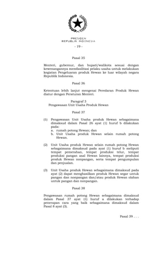 - 19 -
Pasal 35
Menteri, gubernur, dan bupati/walikota sesuai dengan
kewenangannya memfasilitasi pelaku usaha untuk melakukan
kegiatan Pengeluaran produk Hewan ke luar wilayah negara
Republik Indonesia.
Pasal 36
Ketentuan lebih lanjut mengenai Peredaran Produk Hewan
diatur dengan Peraturan Menteri.
Paragraf 3
Pengawasan Unit Usaha Produk Hewan
Pasal 37
(1) Pengawasan Unit Usaha produk Hewan sebagaimana
dimaksud dalam Pasal 26 ayat (1) huruf b dilakukan
pada:
a. rumah potong Hewan; dan
b. Unit Usaha produk Hewan selain rumah potong
Hewan.
(2) Unit Usaha produk Hewan selain rumah potong Hewan
sebagaimana dimaksud pada ayat (1) huruf b meliputi
tempat pemerahan, tempat produksi telur, tempat
produksi pangan asal Hewan lainnya, tempat produksi
produk Hewan nonpangan, serta tempat pengumpulan
dan penjualan.
(3) Unit Usaha produk Hewan sebagaimana dimaksud pada
ayat (2) dapat menghasilkan produk Hewan segar untuk
pangan dan nonpangan dan/atau produk Hewan olahan
untuk pangan dan nonpangan.
Pasal 38
Pengawasan rumah potong Hewan sebagaimana dimaksud
dalam Pasal 37 ayat (1) huruf a dilakukan terhadap
penerapan cara yang baik sebagaimana dimaksud dalam
Pasal 8 ayat (3).
Pasal 39 . . .
 