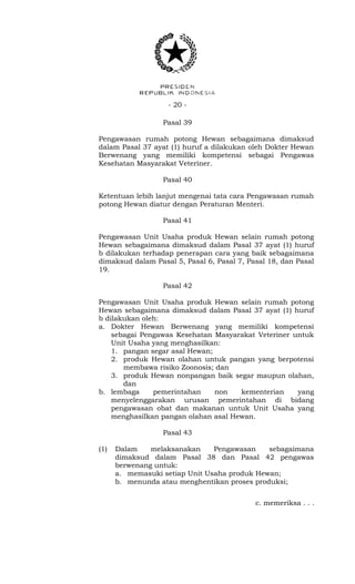 - 20 -
Pasal 39
Pengawasan rumah potong Hewan sebagaimana dimaksud
dalam Pasal 37 ayat (1) huruf a dilakukan oleh Dokter Hewan
Berwenang yang memiliki kompetensi sebagai Pengawas
Kesehatan Masyarakat Veteriner.
Pasal 40
Ketentuan lebih lanjut mengenai tata cara Pengawasan rumah
potong Hewan diatur dengan Peraturan Menteri.
Pasal 41
Pengawasan Unit Usaha produk Hewan selain rumah potong
Hewan sebagaimana dimaksud dalam Pasal 37 ayat (1) huruf
b dilakukan terhadap penerapan cara yang baik sebagaimana
dimaksud dalam Pasal 5, Pasal 6, Pasal 7, Pasal 18, dan Pasal
19.
Pasal 42
Pengawasan Unit Usaha produk Hewan selain rumah potong
Hewan sebagaimana dimaksud dalam Pasal 37 ayat (1) huruf
b dilakukan oleh:
a. Dokter Hewan Berwenang yang memiliki kompetensi
sebagai Pengawas Kesehatan Masyarakat Veteriner untuk
Unit Usaha yang menghasilkan:
1. pangan segar asal Hewan;
2. produk Hewan olahan untuk pangan yang berpotensi
membawa risiko Zoonosis; dan
3. produk Hewan nonpangan baik segar maupun olahan,
dan
b. lembaga pemerintahan non kementerian yang
menyelenggarakan urusan pemerintahan di bidang
pengawasan obat dan makanan untuk Unit Usaha yang
menghasilkan pangan olahan asal Hewan.
Pasal 43
(1) Dalam melaksanakan Pengawasan sebagaimana
dimaksud dalam Pasal 38 dan Pasal 42 pengawas
berwenang untuk:
a. memasuki setiap Unit Usaha produk Hewan;
b. menunda atau menghentikan proses produksi;
c. memeriksa . . .
 