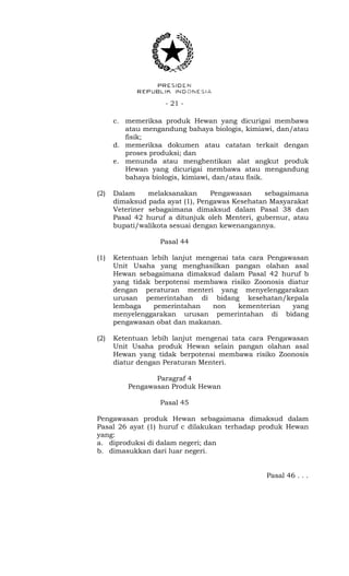 - 21 -
c. memeriksa produk Hewan yang dicurigai membawa
atau mengandung bahaya biologis, kimiawi, dan/atau
fisik;
d. memeriksa dokumen atau catatan terkait dengan
proses produksi; dan
e. menunda atau menghentikan alat angkut produk
Hewan yang dicurigai membawa atau mengandung
bahaya biologis, kimiawi, dan/atau fisik.
(2) Dalam melaksanakan Pengawasan sebagaimana
dimaksud pada ayat (1), Pengawas Kesehatan Masyarakat
Veteriner sebagaimana dimaksud dalam Pasal 38 dan
Pasal 42 huruf a ditunjuk oleh Menteri, gubernur, atau
bupati/walikota sesuai dengan kewenangannya.
Pasal 44
(1) Ketentuan lebih lanjut mengenai tata cara Pengawasan
Unit Usaha yang menghasilkan pangan olahan asal
Hewan sebagaimana dimaksud dalam Pasal 42 huruf b
yang tidak berpotensi membawa risiko Zoonosis diatur
dengan peraturan menteri yang menyelenggarakan
urusan pemerintahan di bidang kesehatan/kepala
lembaga pemerintahan non kementerian yang
menyelenggarakan urusan pemerintahan di bidang
pengawasan obat dan makanan.
(2) Ketentuan lebih lanjut mengenai tata cara Pengawasan
Unit Usaha produk Hewan selain pangan olahan asal
Hewan yang tidak berpotensi membawa risiko Zoonosis
diatur dengan Peraturan Menteri.
Paragraf 4
Pengawasan Produk Hewan
Pasal 45
Pengawasan produk Hewan sebagaimana dimaksud dalam
Pasal 26 ayat (1) huruf c dilakukan terhadap produk Hewan
yang:
a. diproduksi di dalam negeri; dan
b. dimasukkan dari luar negeri.
Pasal 46 . . .
 