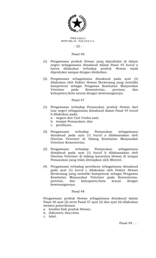 - 22 -
Pasal 46
(1) Pengawasan produk Hewan yang diproduksi di dalam
negeri sebagaimana dimaksud dalam Pasal 45 huruf a
harus dilakukan terhadap produk Hewan sejak
diproduksi sampai dengan diedarkan.
(2) Pengawasan sebagaimana dimaksud pada ayat (1)
dilakukan oleh Dokter Hewan Berwenang yang memiliki
kompetensi sebagai Pengawas Kesehatan Masyarakat
Veteriner pada Kementerian, provinsi, dan
kabupaten/kota sesuai dengan kewenangannya.
Pasal 47
(1) Pengawasan terhadap Pemasukan produk Hewan dari
luar negeri sebagaimana dimaksud dalam Pasal 45 huruf
b dilakukan pada:
a. negara dan Unit Usaha asal;
b. tempat Pemasukan; dan
c. peredaran.
(2) Pengawasan terhadap Pemasukan sebagaimana
dimaksud pada ayat (1) huruf a dilaksanakan oleh
Otoritas Veteriner di bidang Kesehatan Masyarakat
Veteriner Kementerian.
(3) Pengawasan terhadap Pemasukan sebagaimana
dimaksud pada ayat (1) huruf b dilaksanakan oleh
Otoritas Veteriner di bidang karantina Hewan di tempat
Pemasukan yang telah ditetapkan oleh Menteri.
(4) Pengawasan terhadap peredaran sebagaimana dimaksud
pada ayat (1) huruf c dilakukan oleh Dokter Hewan
Berwenang yang memiliki kompetensi sebagai Pengawas
Kesehatan Masyarakat Veteriner pada Kementerian,
provinsi, dan kabupaten/kota sesuai dengan
kewenangannya.
Pasal 48
Pengawasan produk Hewan sebagaimana dimaksud dalam
Pasal 46 ayat (2) serta Pasal 47 ayat (3) dan ayat (4) dilakukan
melalui pemeriksaan:
a. kondisi fisik produk Hewan;
b. dokumen; dan/atau
c. label.
Pasal 49 . . .
 