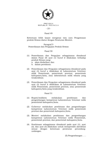 - 23 -
Pasal 49
Ketentuan lebih lanjut mengenai tata cara Pengawasan
produk Hewan diatur dengan Peraturan Menteri.
Paragraf 5
Pemeriksaan dan Pengujian Produk Hewan
Pasal 50
(1) Pemeriksaan dan Pengujian sebagaimana dimaksud
dalam Pasal 26 ayat (1) huruf d dilakukan terhadap
produk Hewan yang:
a. akan diedarkan; dan
b. dalam peredaran.
(2) Pemeriksaan dan Pengujian sebagaimana dimaksud pada
ayat (1) huruf a dilakukan di Laboratorium Veteriner
milik Pemerintah, pemerintah provinsi, pemerintah
kabupaten/kota, atau laboratorium milik swasta yang
terakreditasi.
(3) Pemeriksaan dan Pengujian sebagaimana dimaksud pada
ayat (1) huruf b dilakukan di Laboratorium Veteriner
milik Pemerintah, pemerintah provinsi, atau pemerintah
kabupaten/kota yang terakreditasi.
Pasal 51
(1) Bupati/walikota melakukan pembinaan dan
pengembangan kompetensi Laboratorium Veteriner milik
pemerintah kabupaten/kota.
(2) Gubernur melakukan pembinaan dan pengembangan
kompetensi Laboratorium Veteriner milik pemerintah
provinsi dan pemerintah kabupaten/kota.
(3) Menteri melakukan pembinaan dan pengembangan
kompetensi Laboratorium Veteriner milik Pemerintah,
pemerintah provinsi, dan pemerintah kabupaten/kota.
(4) Pembinaan sebagaimana dimaksud pada ayat (1), ayat
(2), dan ayat (3) dilakukan untuk memperoleh akreditasi
sesuai dengan ketentuan peraturan perundang-
undangan.
(5) Pengembangan . . .
 