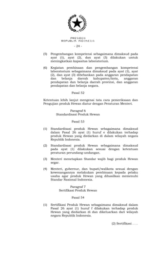 - 24 -
(5) Pengembangan kompetensi sebagaimana dimaksud pada
ayat (1), ayat (2), dan ayat (3) dilakukan untuk
meningkatkan kapasitas laboratorium.
(6) Kegiatan pembinaan dan pengembangan kompetensi
laboratorium sebagaimana dimaksud pada ayat (1), ayat
(2), dan ayat (3) dibebankan pada anggaran pendapatan
dan belanja daerah kabupaten/kota, anggaran
pendapatan dan belanja daerah provinsi, dan anggaran
pendapatan dan belanja negara.
Pasal 52
Ketentuan lebih lanjut mengenai tata cara pemeriksaan dan
Pengujian produk Hewan diatur dengan Peraturan Menteri.
Paragraf 6
Standardisasi Produk Hewan
Pasal 53
(1) Standardisasi produk Hewan sebagaimana dimaksud
dalam Pasal 26 ayat (1) huruf e dilakukan terhadap
produk Hewan yang diedarkan di dalam wilayah negara
Republik Indonesia.
(2) Standardisasi produk Hewan sebagaimana dimaksud
pada ayat (1) dilakukan sesuai dengan ketentuan
peraturan perundang-undangan.
(3) Menteri menetapkan Standar wajib bagi produk Hewan
segar.
(4) Menteri, gubernur, dan bupati/walikota sesuai dengan
kewenangannya melakukan pembinaan kepada pelaku
usaha agar produk Hewan yang dihasilkan memenuhi
Standar Nasional Indonesia.
Paragraf 7
Sertifikasi Produk Hewan
Pasal 54
(1) Sertifikasi Produk Hewan sebagaimana dimaksud dalam
Pasal 26 ayat (1) huruf f dilakukan terhadap produk
Hewan yang diedarkan di dan dikeluarkan dari wilayah
negara Republik Indonesia.
(2) Sertifikasi . . .
 