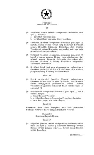 - 25 -
(2) Sertifikasi Produk Hewan sebagaimana dimaksud pada
ayat (1) meliputi:
a. Sertifikat Veteriner; dan
b. sertifikat Halal bagi yang dipersyaratkan.
(3) Sertifikat Veteriner sebagaimana dimaksud pada ayat (2)
huruf a untuk produk Hewan yang diedarkan di wilayah
negara Republik Indonesia diterbitkan oleh Otoritas
Veteriner di bidang Kesehatan Masyarakat Veteriner pada
pemerintah kabupaten/kota.
(4) Sertifikat Veteriner sebagaimana dimaksud pada ayat (2)
huruf a untuk produk Hewan yang dikeluarkan dari
wilayah negara Republik Indonesia diterbitkan oleh
Otoritas Veteriner di bidang Kesehatan Masyarakat
Veteriner Kementerian.
(5) Sertifikat Halal bagi yang dipersyaratkan sebagaimana
dimaksud pada ayat (2) huruf b dilakukan oleh institusi
yang berwenang di bidang sertifikasi Halal.
Pasal 55
(1) Untuk memperoleh Sertifikat Veteriner sebagaimana
dimaksud dalam Pasal 54 ayat (2) huruf a, pelaku usaha
harus mengajukan permohonan kepada Otoritas
Veteriner sebagaimana dimaksud dalam Pasal 54 ayat (3)
atau ayat (4).
(2) Permohonan sebagaimana dimaksud pada ayat (1) harus
disertai dengan:
a. Nomor Kontrol Veteriner;
b. sertifikat hasil pemeriksaan dan Pengujian; dan/atau
c. surat keterangan kesehatan daging.
Pasal 56
Ketentuan lebih lanjut mengenai tata cara pemberian
Sertifikat Veteriner diatur dengan Peraturan Menteri.
Paragraf 8
Registrasi Produk Hewan
Pasal 57
(1) Registrasi produk Hewan sebagaimana dimaksud dalam
Pasal 26 ayat (1) huruf g dilakukan terhadap produk
Hewan berupa pangan segar asal Hewan yang dikemas
untuk diedarkan.
(2) Produk . . .
 