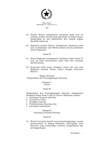 - 26 -
(2) Produk Hewan sebagaimana dimaksud pada ayat (1)
meliputi produk Hewan yang diproduksi di dalam negeri,
dimasukkan ke dan dikeluarkan dari wilayah negara
Republik Indonesia.
(3) Registrasi produk Hewan sebagaimana dimaksud pada
ayat (1) dilakukan oleh Menteri dalam bentuk pemberian
nomor Registrasi.
Pasal 58
(1) Nomor Registrasi sebagaimana dimaksud dalam Pasal 57
ayat (3) wajib dicantumkan pada label dan kemasan
produk Hewan.
(2) Ketentuan lebih lanjut mengenai syarat dan tata cara
Registrasi produk Hewan diatur dengan Peraturan
Menteri.
Bagian Keempat
Pengendalian dan Penanggulangan Zoonosis
Paragraf 1
Umum
Pasal 59
Pengendalian dan Penanggulangan Zoonosis sebagaimana
dimaksud dalam Pasal 3 ayat (1) huruf c dilakukan melalui:
a. penetapan Zoonosis prioritas;
b. manajemen risiko;
c. kesiagaan darurat;
d. Pemberantasan Zoonosis; dan
e. partisipasi masyarakat.
Paragraf 2
Penetapan Zoonosis Prioritas
Pasal 60
(1) Menteri bersama menteri yang menyelenggarakan urusan
pemerintahan di bidang kesehatan menetapkan jenis
Zoonosis yang memerlukan prioritas pengendalian dan
penanggulangan.
(2) Dalam . . .
 