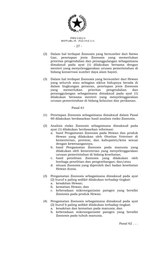 - 27 -
(2) Dalam hal terdapat Zoonosis yang bersumber dari Satwa
Liar, penetapan jenis Zoonosis yang memerlukan
prioritas pengendalian dan penanggulangan sebagaimana
dimaksud pada ayat (1) dilakukan bersama dengan
menteri yang menyelenggarakan urusan pemerintahan di
bidang konservasi sumber daya alam hayati.
(3) Dalam hal terdapat Zoonosis yang bersumber dari Hewan
yang seluruh atau sebagian siklus hidupnya berada di
dalam lingkungan perairan, penetapan jenis Zoonosis
yang memerlukan prioritas pengendalian dan
penanggulangan sebagaimana dimaksud pada ayat (1)
dilakukan bersama menteri yang menyelenggarakan
urusan pemerintahan di bidang kelautan dan perikanan.
Pasal 61
(1) Penetapan Zoonosis sebagaimana dimaksud dalam Pasal
60 dilakukan berdasarkan hasil analisis risiko Zoonosis.
(2) Analisis risiko Zoonosis sebagaimana dimaksud pada
ayat (1) dilakukan berdasarkan informasi:
a. hasil Pengamatan Zoonosis pada Hewan dan produk
Hewan yang dilakukan oleh Otoritas Veteriner di
kementerian, provinsi, dan kabupaten/kota sesuai
dengan kewenangannya;
b. hasil Pengamatan Zoonosis pada manusia yang
dilakukan oleh kementerian yang menyelenggarakan
urusan pemerintahan di bidang kesehatan;
c. hasil penelitian Zoonosis yang dilakukan oleh
lembaga penelitian dan pengembangan; dan/atau
d. situasi Zoonosis yang diperoleh dari badan kesehatan
Hewan dunia.
(3) Pengamatan Zoonosis sebagaimana dimaksud pada ayat
(2) huruf a paling sedikit dilakukan terhadap tingkat:
a. kesakitan Hewan;
b. kematian Hewan; dan
c. keberadaan mikroorganisme patogen yang bersifat
Zoonosis pada produk Hewan.
(4) Pengamatan Zoonosis sebagaimana dimaksud pada ayat
(2) huruf b paling sedikit dilakukan terhadap tingkat:
a. kesakitan dan kematian pada manusia; dan
b. keberadaan mikroorganisme patogen yang bersifat
Zoonosis pada tubuh manusia.
Pasal 62 . . .
 