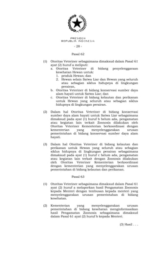 - 28 -
Pasal 62
(1) Otoritas Veteriner sebagaimana dimaksud dalam Pasal 61
ayat (2) huruf a meliputi:
a. Otoritas Veteriner di bidang penyelenggaraan
kesehatan Hewan untuk:
1. produk Hewan; dan
2. Hewan selain Satwa Liar dan Hewan yang seluruh
atau sebagian siklus hidupnya di lingkungan
perairan,
b. Otoritas Veteriner di bidang konservasi sumber daya
alam hayati untuk Satwa Liar; dan
c. Otoritas Veteriner di bidang kelautan dan perikanan
untuk Hewan yang seluruh atau sebagian siklus
hidupnya di lingkungan perairan.
(2) Dalam hal Otoritas Veteriner di bidang konservasi
sumber daya alam hayati untuk Satwa Liar sebagaimana
dimaksud pada ayat (1) huruf b belum ada, pengamatan
atau kegiatan lain terkait Zoonosis dilakukan oleh
Otoritas Veteriner Kementerian berkoordinasi dengan
kementerian yang menyelenggarakan urusan
pemerintahan di bidang konservasi sumber daya alam
hayati.
(3) Dalam hal Otoritas Veteriner di bidang kelautan dan
perikanan untuk Hewan yang seluruh atau sebagian
siklus hidupnya di lingkungan perairan sebagaimana
dimaksud pada ayat (1) huruf c belum ada, pengamatan
atau kegiatan lain terkait dengan Zoonosis dilakukan
oleh Otoritas Veteriner Kementerian berkoordinasi
dengan kementerian yang menyelenggarakan urusan
pemerintahan di bidang kelautan dan perikanan.
Pasal 63
(1) Otoritas Veteriner sebagaimana dimaksud dalam Pasal 61
ayat (2) huruf a melaporkan hasil Pengamatan Zoonosis
kepada Menteri dengan tembusan kepada menteri yang
menyelenggarakan urusan pemerintahan di bidang
kesehatan.
(2) Kementerian yang menyelenggarakan urusan
pemerintahan di bidang kesehatan menginformasikan
hasil Pengamatan Zoonosis sebagaimana dimaksud
dalam Pasal 61 ayat (2) huruf b kepada Menteri.
(3) Hasil . . .
 