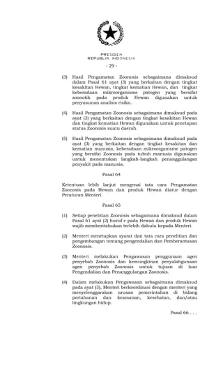 - 29 -
(3) Hasil Pengamatan Zoonosis sebagaimana dimaksud
dalam Pasal 61 ayat (3) yang berkaitan dengan tingkat
kesakitan Hewan, tingkat kematian Hewan, dan tingkat
keberadaan mikroorganisme patogen yang bersifat
zoonotik pada produk Hewan digunakan untuk
penyusunan analisis risiko.
(4) Hasil Pengamatan Zoonosis sebagaimana dimaksud pada
ayat (3) yang berkaitan dengan tingkat kesakitan Hewan
dan tingkat kematian Hewan digunakan untuk penetapan
status Zoonosis suatu daerah.
(5) Hasil Pengamatan Zoonosis sebagaimana dimaksud pada
ayat (3) yang berkaitan dengan tingkat kesakitan dan
kematian manusia, keberadaan mikroorganisme patogen
yang bersifat Zoonosis pada tubuh manusia digunakan
untuk menentukan langkah-langkah penanggulangan
penyakit pada manusia.
Pasal 64
Ketentuan lebih lanjut mengenai tata cara Pengamatan
Zoonosis pada Hewan dan produk Hewan diatur dengan
Peraturan Menteri.
Pasal 65
(1) Setiap penelitian Zoonosis sebagaimana dimaksud dalam
Pasal 61 ayat (2) huruf c pada Hewan dan produk Hewan
wajib memberitahukan terlebih dahulu kepada Menteri.
(2) Menteri menetapkan syarat dan tata cara penelitian dan
pengembangan tentang pengendalian dan Pemberantasan
Zoonosis.
(3) Menteri melakukan Pengawasan penggunaan agen
penyebab Zoonosis dan kemungkinan penyalahgunaan
agen penyebab Zoonosis untuk tujuan di luar
Pengendalian dan Penanggulangan Zoonosis.
(4) Dalam melakukan Pengawasan sebagaimana dimaksud
pada ayat (3), Menteri berkoordinasi dengan menteri yang
menyelenggarakan urusan pemerintahan di bidang
pertahanan dan keamanan, kesehatan, dan/atau
lingkungan hidup.
Pasal 66 . . .
 