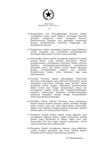 - 3 -
12. Pengendalian dan Penanggulangan Zoonosis adalah
serangkaian upaya yang meliputi penetapan Zoonosis
prioritas, manajemen risiko, kesiagaan darurat,
Pemberantasan Zoonosis, dan partisipasi masyarakat
dengan memperhatikan kesehatan lingkungan dan
Kesejahteraan Hewan.
13. Pengawasan adalah serangkaian kegiatan yang dilakukan
untuk menjamin dan memelihara penyelenggaraan
Kesehatan Masyarakat Veteriner yang terkendali.
14. Pemotongan Hewan adalah serangkaian kegiatan di rumah
potong Hewan yang meliputi penerimaan Hewan,
pengistirahatan, pemeriksaan kesehatan Hewan sebelum
dipotong, pemotongan/penyembelihan, pemeriksaan
kesehatan jeroan dan karkas setelah Hewan dipotong,
dengan memperhatikan Higiene dan Sanitasi,
Kesejahteraan Hewan, serta kehalalan bagi yang
dipersyaratkan.
15. Otoritas Veteriner adalah kelembagaan Pemerintah
dan/atau kelembagaan yang dibentuk Pemerintah untuk
mengambil keputusan tertinggi yang bersifat teknis
kesehatan hewan dengan melibatkan keprofesionalan
dokter hewan dan dengan mengerahkan semua lini
kemampuan profesi mulai dari mengindentifikasikan
masalah, menentukan kebijakan, mengkoordinasikan
pelaksana kebijakan, sampai dengan mengendalikan
teknis operasional di lapangan.
16. Sertifikat Nomor Kontrol Veteriner yang selanjutnya
disebut Nomor Kontrol Veteriner adalah sertifikat sebagai
bukti tertulis yang sah telah dipenuhinya persyaratan
Higiene dan Sanitasi sebagai jaminan keamanan produk
Hewan pada Unit Usaha produk Hewan.
17. Peredaran Produk Hewan adalah setiap kegiatan atau
serangkaian kegiatan dalam rangka penyaluran produk
Hewan yang diproduksi di dalam negeri atau asal
Pemasukan dari luar negeri kepada masyarakat, untuk
tujuan komersial dan nonkomersial.
18. Pengujian adalah serangkaian kegiatan yang dilakukan
untuk menguji keamanan dan mutu produk Hewan
terhadap unsur bahaya (hazards) dan cemaran.
19. Standardisasi . . .
 