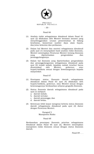 - 30 -
Pasal 66
(1) Analisis risiko sebagaimana dimaksud dalam Pasal 61
ayat (2) dilakukan oleh Menteri bersama menteri yang
menyelenggarakan urusan pemerintahan di bidang
kesehatan, konservasi sumber daya alam hayati,
dan/atau kelautan dan perikanan.
(2) Dalam hal Menteri dan menteri sebagaimana dimaksud
pada ayat (1) menyepakati hasil analisis risiko Zoonosis,
Menteri menetapkan Peraturan Menteri tentang Zoonosis
yang diprioritaskan pengendalian dan
penanggulangannya.
(3) Dalam hal Zoonosis yang diprioritaskan pengendalian
dan penanggulangannya sebagaimana dimaksud pada
ayat (2) terjadi wabah, kejadian wabah tersebut harus
diumumkan oleh Menteri, gubernur, atau
bupati/walikota sesuai dengan kewenangannya kepada
masyarakat.
Pasal 67
(1) Penetapan status Zoonosis daerah sebagaimana
dimaksud dalam Pasal 63 ayat (4) dilakukan oleh
bupati/walikota, gubernur, atau Menteri sesuai dengan
kewenangannya berdasarkan sebaran geografis Zoonosis.
(2) Status Zoonosis daerah sebagaimana dimaksud pada
ayat (1) meliputi:
a. daerah wabah;
b. daerah tertular;
c. daerah penyangga; dan
d. daerah bebas.
(3) Ketentuan lebih lanjut mengenai kriteria status Zoonosis
daerah sebagaimana dimaksud pada ayat (2) diatur
dengan Peraturan Menteri.
Paragraf 3
Manajemen Risiko
Pasal 68
Berdasarkan penetapan Zoonosis prioritas sebagaimana
dimaksud dalam Pasal 66 ayat (2), Menteri menetapkan
manajemen risiko Zoonosis sesuai dengan status Zoonosis
daerah.
Pasal 69 . . .
 