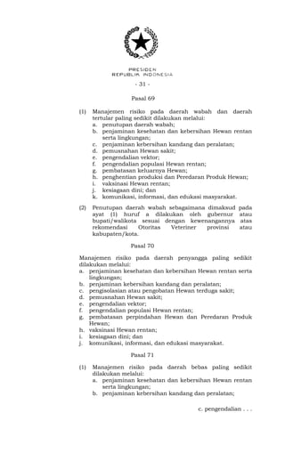 - 31 -
Pasal 69
(1) Manajemen risiko pada daerah wabah dan daerah
tertular paling sedikit dilakukan melalui:
a. penutupan daerah wabah;
b. penjaminan kesehatan dan kebersihan Hewan rentan
serta lingkungan;
c. penjaminan kebersihan kandang dan peralatan;
d. pemusnahan Hewan sakit;
e. pengendalian vektor;
f. pengendalian populasi Hewan rentan;
g. pembatasan keluarnya Hewan;
h. penghentian produksi dan Peredaran Produk Hewan;
i. vaksinasi Hewan rentan;
j. kesiagaan dini; dan
k. komunikasi, informasi, dan edukasi masyarakat.
(2) Penutupan daerah wabah sebagaimana dimaksud pada
ayat (1) huruf a dilakukan oleh gubernur atau
bupati/walikota sesuai dengan kewenangannya atas
rekomendasi Otoritas Veteriner provinsi atau
kabupaten/kota.
Pasal 70
Manajemen risiko pada daerah penyangga paling sedikit
dilakukan melalui:
a. penjaminan kesehatan dan kebersihan Hewan rentan serta
lingkungan;
b. penjaminan kebersihan kandang dan peralatan;
c. pengisolasian atau pengobatan Hewan terduga sakit;
d. pemusnahan Hewan sakit;
e. pengendalian vektor;
f. pengendalian populasi Hewan rentan;
g. pembatasan perpindahan Hewan dan Peredaran Produk
Hewan;
h. vaksinasi Hewan rentan;
i. kesiagaan dini; dan
j. komunikasi, informasi, dan edukasi masyarakat.
Pasal 71
(1) Manajemen risiko pada daerah bebas paling sedikit
dilakukan melalui:
a. penjaminan kesehatan dan kebersihan Hewan rentan
serta lingkungan;
b. penjaminan kebersihan kandang dan peralatan;
c. pengendalian . . .
 