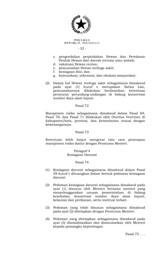 - 32 -
c. pengendalian perpindahan Hewan dan Peredaran
Produk Hewan dari daerah tertular atau wabah;
d. vaksinasi Hewan rentan;
e. pemusnahan Hewan terduga sakit;
f. kesiagaan dini; dan
g. komunikasi, informasi, dan edukasi masyarakat.
(2) Dalam hal Hewan terduga sakit sebagaimana dimaksud
pada ayat (1) huruf e merupakan Satwa Liar,
pemusnahannya dilakukan berdasarkan ketentuan
peraturan perundang-undangan di bidang konservasi
sumber daya alam hayati.
Pasal 72
Manajemen risiko sebagaimana dimaksud dalam Pasal 69,
Pasal 70, dan Pasal 71 dilakukan oleh Otoritas Veteriner di
kabupaten/kota, provinsi, dan kementerian sesuai dengan
kewenangannya.
Pasal 73
Ketentuan lebih lanjut mengenai tata cara penerapan
manajemen risiko diatur dengan Peraturan Menteri.
Paragraf 4
Kesiagaan Darurat
Pasal 74
(1) Kesiagaan darurat sebagaimana dimaksud dalam Pasal
59 huruf c dituangkan dalam bentuk pedoman kesiagaan
darurat.
(2) Pedoman kesiagaan darurat sebagaimana dimaksud pada
ayat (1) disusun oleh Menteri bersama menteri yang
menyelenggarakan urusan pemerintahan di bidang
kesehatan, konservasi sumber daya alam hayati,
kelautan dan perikanan, serta institusi terkait.
(3) Pedoman yang telah disusun sebagaimana dimaksud
pada ayat (2) ditetapkan dengan Peraturan Menteri.
(4) Pedoman yang ditetapkan sebagaimana dimaksud pada
ayat (3) disosialisasikan dan disimulasikan oleh Menteri
kepada pemangku kepentingan.
Pasal 75 . . .
 