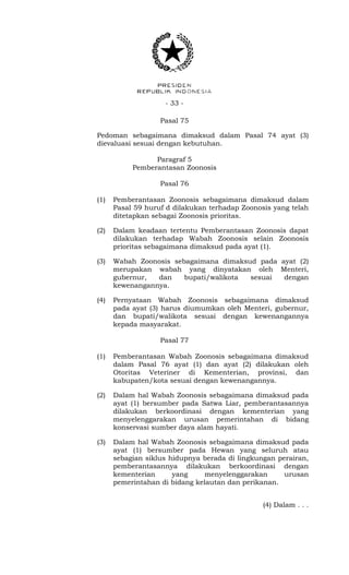 - 33 -
Pasal 75
Pedoman sebagaimana dimaksud dalam Pasal 74 ayat (3)
dievaluasi sesuai dengan kebutuhan.
Paragraf 5
Pemberantasan Zoonosis
Pasal 76
(1) Pemberantasan Zoonosis sebagaimana dimaksud dalam
Pasal 59 huruf d dilakukan terhadap Zoonosis yang telah
ditetapkan sebagai Zoonosis prioritas.
(2) Dalam keadaan tertentu Pemberantasan Zoonosis dapat
dilakukan terhadap Wabah Zoonosis selain Zoonosis
prioritas sebagaimana dimaksud pada ayat (1).
(3) Wabah Zoonosis sebagaimana dimaksud pada ayat (2)
merupakan wabah yang dinyatakan oleh Menteri,
gubernur, dan bupati/walikota sesuai dengan
kewenangannya.
(4) Pernyataan Wabah Zoonosis sebagaimana dimaksud
pada ayat (3) harus diumumkan oleh Menteri, gubernur,
dan bupati/walikota sesuai dengan kewenangannya
kepada masyarakat.
Pasal 77
(1) Pemberantasan Wabah Zoonosis sebagaimana dimaksud
dalam Pasal 76 ayat (1) dan ayat (2) dilakukan oleh
Otoritas Veteriner di Kementerian, provinsi, dan
kabupaten/kota sesuai dengan kewenangannya.
(2) Dalam hal Wabah Zoonosis sebagaimana dimaksud pada
ayat (1) bersumber pada Satwa Liar, pemberantasannya
dilakukan berkoordinasi dengan kementerian yang
menyelenggarakan urusan pemerintahan di bidang
konservasi sumber daya alam hayati.
(3) Dalam hal Wabah Zoonosis sebagaimana dimaksud pada
ayat (1) bersumber pada Hewan yang seluruh atau
sebagian siklus hidupnya berada di lingkungan perairan,
pemberantasannya dilakukan berkoordinasi dengan
kementerian yang menyelenggarakan urusan
pemerintahan di bidang kelautan dan perikanan.
(4) Dalam . . .
 