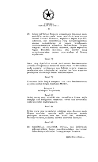 - 34 -
(4) Dalam hal Wabah Zoonosis sebagaimana dimaksud pada
ayat (1) bersumber pada Hewan untuk keperluan khusus
Tentara Nasional Indonesia, Kepolisian Negara Republik
Indonesia, dan kementerian yang menyelenggarakan
urusan pemerintahan di bidang kepabeanan,
pemberantasannya dilakukan berkoordinasi dengan
Panglima Tentara Nasional Indonesia, Kepala Kepolisian
Negara Republik Indonesia, atau menteri yang
menyelenggarakan urusan pemerintahan di bidang
kepabeanan.
Pasal 78
Dana yang diperlukan untuk pelaksanaan Pemberantasan
Zoonosis sebagaimana dimaksud dalam Pasal 76 dibebankan
pada anggaran pendapatan dan belanja negara, anggaran
pendapatan dan belanja daerah provinsi, dan/atau anggaran
pendapatan dan belanja daerah kabupaten/kota.
Pasal 79
Ketentuan lebih lanjut mengenai tata cara Pemberantasan
Zoonosis diatur dengan Peraturan Menteri.
Paragraf 6
Partisipasi Masyarakat
Pasal 80
Setiap orang yang memiliki atau memelihara Hewan wajib
menjaga dan mengamati kesehatan Hewan dan kebersihan
serta kesehatan lingkungannya.
Pasal 81
Setiap orang yang mengetahui terjadinya kasus Zoonosis pada
Hewan dan/atau manusia wajib melaporkan kepada
perangkat kelurahan/desa atau nama lain, kecamatan,
Otoritas Veteriner, dan/atau otoritas kesehatan setempat.
Pasal 82
(1) Kementerian, pemerintah provinsi, dan pemerintah
kabupaten/kota harus mengikutsertakan masyarakat
dalam Pengendalian dan Penanggulangan Zoonosis.
(2) Keikutsertaan . . .
 