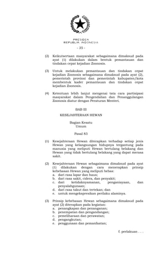 - 35 -
(2) Keikutsertaan masyarakat sebagaimana dimaksud pada
ayat (1) dilakukan dalam bentuk pemantauan dan
tindakan cepat kejadian Zoonosis.
(3) Untuk melakukan pemantauan dan tindakan cepat
kejadian Zoonosis sebagaimana dimaksud pada ayat (2),
pemerintah provinsi dan pemerintah kabupaten/kota
membentuk kader pemantauan dan tindakan cepat
kejadian Zoonosis.
(4) Ketentuan lebih lanjut mengenai tata cara partisipasi
masyarakat dalam Pengendalian dan Penanggulangan
Zoonosis diatur dengan Peraturan Menteri.
BAB III
KESEJAHTERAAN HEWAN
Bagian Kesatu
Umum
Pasal 83
(1) Kesejahteraan Hewan diterapkan terhadap setiap jenis
Hewan yang kelangsungan hidupnya tergantung pada
manusia yang meliputi Hewan bertulang belakang dan
Hewan yang tidak bertulang belakang yang dapat merasa
sakit.
(2) Kesejahteraan Hewan sebagaimana dimaksud pada ayat
(1) dilakukan dengan cara menerapkan prinsip
kebebasan Hewan yang meliputi bebas:
a. dari rasa lapar dan haus;
b. dari rasa sakit, cidera, dan penyakit;
c. dari ketidaknyamanan, penganiayaan, dan
penyalahgunaan;
d. dari rasa takut dan tertekan; dan
e. untuk mengekspresikan perilaku alaminya.
(3) Prinsip kebebasan Hewan sebagaimana dimaksud pada
ayat (2) diterapkan pada kegiatan:
a. penangkapan dan penanganan;
b. penempatan dan pengandangan;
c. pemeliharaan dan perawatan;
d. pengangkutan;
e. penggunaan dan pemanfaatan;
f. perlakuan . . .
 