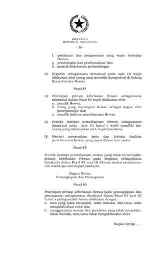 - 36 -
f. perlakuan dan pengayoman yang wajar terhadap
Hewan;
g. pemotongan dan pembunuhan; dan
h. praktik kedokteran perbandingan.
(4) Kegiatan sebagaimana dimaksud pada ayat (3) wajib
dilakukan oleh orang yang memiliki kompetensi di bidang
Kesejahteraan Hewan.
Pasal 84
(1) Penerapan prinsip kebebasan Hewan sebagaimana
dimaksud dalam Pasal 83 wajib dilakukan oleh:
a. pemilik Hewan;
b. orang yang menangani Hewan sebagai bagian dari
pekerjaannya; dan
c. pemilik fasilitas pemeliharaan Hewan.
(2) Pemilik fasilitas pemeliharaan Hewan sebagaimana
dimaksud pada ayat (1) huruf c wajib memiliki izin
usaha yang dikeluarkan oleh bupati/walikota.
(3) Menteri menetapkan jenis dan kriteria fasilitas
pemeliharaan Hewan yang memerlukan izin usaha.
Pasal 85
Pemilik fasilitas pemeliharaan Hewan yang tidak menerapkan
prinsip kebebasan Hewan pada kegiatan sebagaimana
dimaksud dalam Pasal 83 ayat (3) dikenai sanksi pencabutan
izin usahanya oleh bupati/walikota.
Bagian Kedua
Penangkapan dan Penanganan
Pasal 86
Penerapan prinsip kebebasan Hewan pada penangkapan dan
penanganan sebagaimana dimaksud dalam Pasal 83 ayat (3)
huruf a paling sedikit harus dilakukan dengan:
a. cara yang tidak menyakiti, tidak melukai, dan/atau tidak
mengakibatkan stres; dan
b. menggunakan sarana dan peralatan yang tidak menyakiti,
tidak melukai, dan/atau tidak mengakibatkan stres.
Bagian Ketiga . . .
 