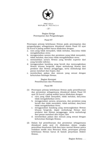 - 37 -
Bagian Ketiga
Penempatan dan Pengandangan
Pasal 87
Penerapan prinsip kebebasan Hewan pada penempatan dan
pengandangan sebagaimana dimaksud dalam Pasal 83 ayat
(3) huruf b paling sedikit harus dilakukan dengan:
a. cara yang tidak menyakiti, tidak melukai, dan/atau tidak
mengakibatkan stres;
b. menggunakan sarana dan peralatan yang tidak menyakiti,
tidak melukai, dan/atau tidak mengakibatkan stres;
c. memisahkan antara Hewan yang bersifat superior dari
yang bersifat inferior;
d. menggunakan kandang yang bersih dan memungkinkan
Hewan leluasa bergerak, dapat melindungi Hewan dari
predator dan Hewan pengganggu, serta melindungi dari
panas matahari dan hujan; dan
e. memberikan pakan dan minum yang sesuai dengan
kebutuhan fisiologis Hewan.
Bagian Keempat
Pemeliharaan dan Perawatan
Pasal 88
(1) Penerapan prinsip kebebasan Hewan pada pemeliharaan
dan perawatan sebagaimana dimaksud dalam Pasal 83
ayat (3) huruf c paling sedikit harus dilakukan dengan:
a. cara yang tidak menyakiti, tidak melukai, dan/atau
tidak mengakibatkan stres;
b. menggunakan sarana, prasarana, dan peralatan yang
bersih dan tidak menyakiti, tidak melukai, dan/atau
tidak mengakibatkan stres;
c. menggunakan kandang yang memungkinkan Hewan
leluasa bergerak, dapat melindungi Hewan dari
predator dan Hewan pengganggu, serta melindungi
dari panas matahari dan hujan; dan
d. memberikan pakan dan minum yang sesuai dengan
kebutuhan fisiologis Hewan.
(2) Dalam hal pemeliharaan dan perawatan sebagaimana
dimaksud pada ayat (1) dilakukan dalam rangka
pemulihan kesehatan fisik dan/atau mental Hewan pasca
tindakan medik atau Bencana Alam, penerapan prinsip
kebebasan Hewan harus di bawah penyeliaan Dokter
Hewan.
Bagian Kelima . . .
 