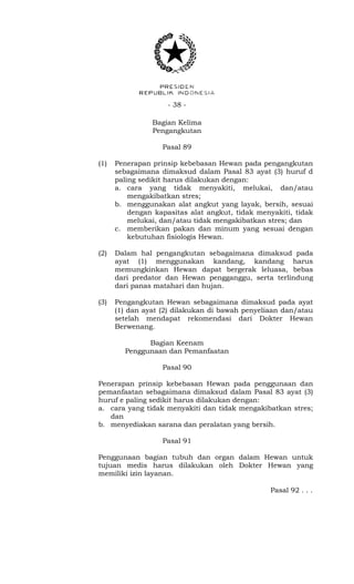- 38 -
Bagian Kelima
Pengangkutan
Pasal 89
(1) Penerapan prinsip kebebasan Hewan pada pengangkutan
sebagaimana dimaksud dalam Pasal 83 ayat (3) huruf d
paling sedikit harus dilakukan dengan:
a. cara yang tidak menyakiti, melukai, dan/atau
mengakibatkan stres;
b. menggunakan alat angkut yang layak, bersih, sesuai
dengan kapasitas alat angkut, tidak menyakiti, tidak
melukai, dan/atau tidak mengakibatkan stres; dan
c. memberikan pakan dan minum yang sesuai dengan
kebutuhan fisiologis Hewan.
(2) Dalam hal pengangkutan sebagaimana dimaksud pada
ayat (1) menggunakan kandang, kandang harus
memungkinkan Hewan dapat bergerak leluasa, bebas
dari predator dan Hewan pengganggu, serta terlindung
dari panas matahari dan hujan.
(3) Pengangkutan Hewan sebagaimana dimaksud pada ayat
(1) dan ayat (2) dilakukan di bawah penyeliaan dan/atau
setelah mendapat rekomendasi dari Dokter Hewan
Berwenang.
Bagian Keenam
Penggunaan dan Pemanfaatan
Pasal 90
Penerapan prinsip kebebasan Hewan pada penggunaan dan
pemanfaatan sebagaimana dimaksud dalam Pasal 83 ayat (3)
huruf e paling sedikit harus dilakukan dengan:
a. cara yang tidak menyakiti dan tidak mengakibatkan stres;
dan
b. menyediakan sarana dan peralatan yang bersih.
Pasal 91
Penggunaan bagian tubuh dan organ dalam Hewan untuk
tujuan medis harus dilakukan oleh Dokter Hewan yang
memiliki izin layanan.
Pasal 92 . . .
 
